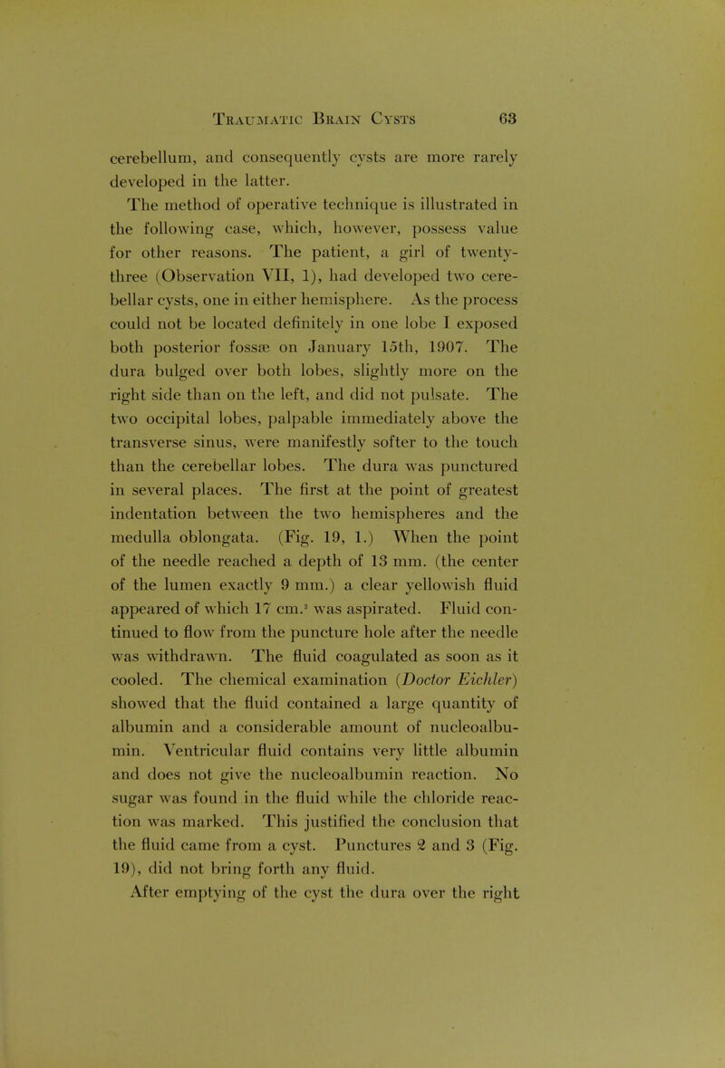 cerebellum, and consequently cysts are more rarely developed in the latter. The method of operative technique is illustrated in the following case, which, however, possess value for other reasons. The patient, a girl of twenty- three (Observation VII, 1), had developed two cere- bellar cysts, one in either hemisphere. As the process could not be located definitely in one lobe I exposed both posterior fossse on January 15th, 1907. The dura bulged over both lobes, slightly more on the right side than on the left, and did not pulsate. The two occipital lobes, palpable immediately above the transverse sinus, were manifestly softer to the touch than the cerebellar lobes. The dura was punctured in several places. The first at the point of greatest indentation between the two hemispheres and the medulla oblongata. (Fig. 19, 1.) When the point of the needle reached a depth of 13 mm. (the center of the lumen exactly 9 mm.) a clear yellowish fluid appeared of which 17 cm.3 was aspirated. Fluid con- tinued to flow from the puncture hole after the needle was withdrawn. The fluid coagulated as soon as it cooled. The chemical examination (Doctor Eichler) showed that the fluid contained a large quantity of albumin and a considerable amount of nucleoalbu- min. Ventricular fluid contains very little albumin and does not give the nucleoalbumin reaction. No sugar was found in the fluid while the chloride reac- tion was marked. This justified the conclusion that the fluid came from a cyst. Punctures 2 and 3 (Fig. 19), did not bring forth any fluid. Alter emptying of the cyst the dura over the right