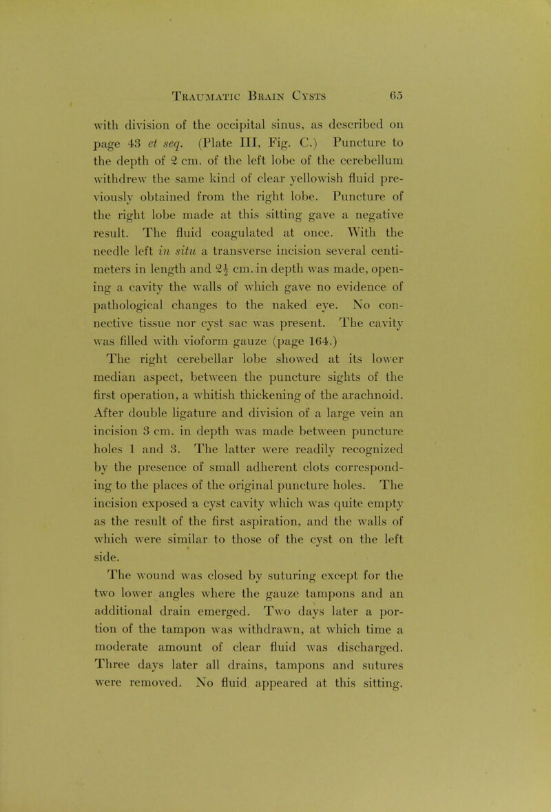 with division of the occipital sinus, as described on page 43 et seq. (Plate III, Fig. C.) Puncture to the depth of L2 cm. of the left lobe of the cerebellum withdrew the same kind of clear yellowish fluid pre- viously obtained from the right lobe. Puncture of the right lobe made at this sitting gave a negative result. The fluid coagulated at once. With the needle left in situ a transverse incision several centi- meters in length and 2| cm. in depth was made, open- ing a cavity the walls of which gave no evidence of pathological changes to the naked eye. No con- nective tissue nor cyst sac was present. The cavity was filled with vioform gauze (page 164.) The right cerebellar lobe showed at its lower median aspect, between the puncture sights of the first operation, a whitish thickening of the arachnoid. After double ligature and division of a large vein an incision 3 cm. in depth was made between puncture holes 1 and 3. The latter were readily recognized by the presence of small adherent clots correspond- ing to the places of the original puncture holes. The incision exposed a cyst cavity which was quite empty as the result of the first aspiration, and the walls of which were similar to those of the cyst on the left side. The wound was closed by suturing except for the two lower angles where the gauze tampons and an additional drain emerged. Two days later a por- tion of the tampon was withdrawn, at which time a moderate amount of clear fluid was discharged. Three days later all drains, tampons and sutures were removed. No fluid appeared at this sitting.