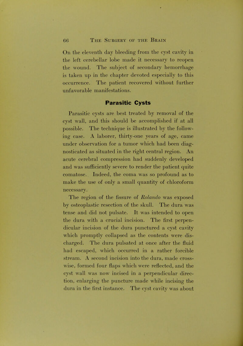 On the eleventh day bleeding from the cyst cavity in the left cerebellar lobe made it necessary to reopen the wound. The subject of secondary hemorrhage is taken up in the chapter devoted especially to this occurrence. The patient recovered without further unfavorable manifestations. Parasitic Cysts Parasitic cysts are best treated by removal of the cyst wall, and this should be accomplished if at all possible. The technique is illustrated by the follow- ing case. A laborer, thirty-one years of age, came under observation for a tumor which had been diag- nosticated as situated in the right central region. An acute cerebral compression had suddenly developed and was sufficiently severe to render the patient quite comatose. Indeed, the coma was so profound as to make the use of only a small quantity of chloroform necessary. The region of the fissure of Rolando was exposed by osteoplastic resection of the skull. The dura was tense and did not pulsate. It was intended to open the dura with a crucial incision. The first perpen- dicular incision of the dura punctured a cyst cavity which promptly collapsed as the contents were dis- charged. The dura pulsated at once after the fluid had escaped, which occurred in a rather forcible stream. A second incision into the dura, made cross- wise, formed four flaps which were reflected, and the cyst wall was now incised in a perpendicular direc- tion, enlarging the puncture made while incising the dura in the first instance. The cyst cavity was about