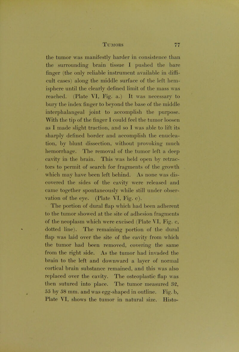 the tumor was manifestly harder in consistence than the surrounding brain tissue I pushed the bare ringer (the only reliable instrument available in diffi- cult cases) along the middle surface of the left hem- isphere until the clearly defined limit of the mass was reached. (Plate VI, Fig. a.) It was necessary to bury the index finger to beyond the base of the middle interphalangeal joint to accomplish the purpose. With the tip of the finger I could feel the tumor loosen as I made slight traction, and so I was able to lift its sharply defined border and accomplish the enuclea- tion, by blunt dissection, without provoking much hemorrhage. The removal of the tumor left a deep cavity in the brain. This was held open by retrac- tors to permit of search for fragments of the growth which may have been left behind. iVs none was dis- covered the sides of the cavity were released and came together spontaneously while still under obser- vation of the eye. (Plate VI, Fig. c). The portion of dural flap which had been adherent to the tumor showed at the site of adhesion fragments of the neoplasm which were excised (Plate VI, Fig. c, dotted line). The remaining portion of the dural flap was laid over the site of the cavity from which the tumor had been removed, covering the same from the right side. As the tumor had invaded the brain to the left and downward a layer of normal cortical brain substance remained, and this was also replaced over the cavity. The osteoplastic flap was then sutured into place. The tumor measured 32, 55 by 58 mm. and was egg-shaped in outline. Fig. b, Plate VI, shows the tumor in natural size. Histo-