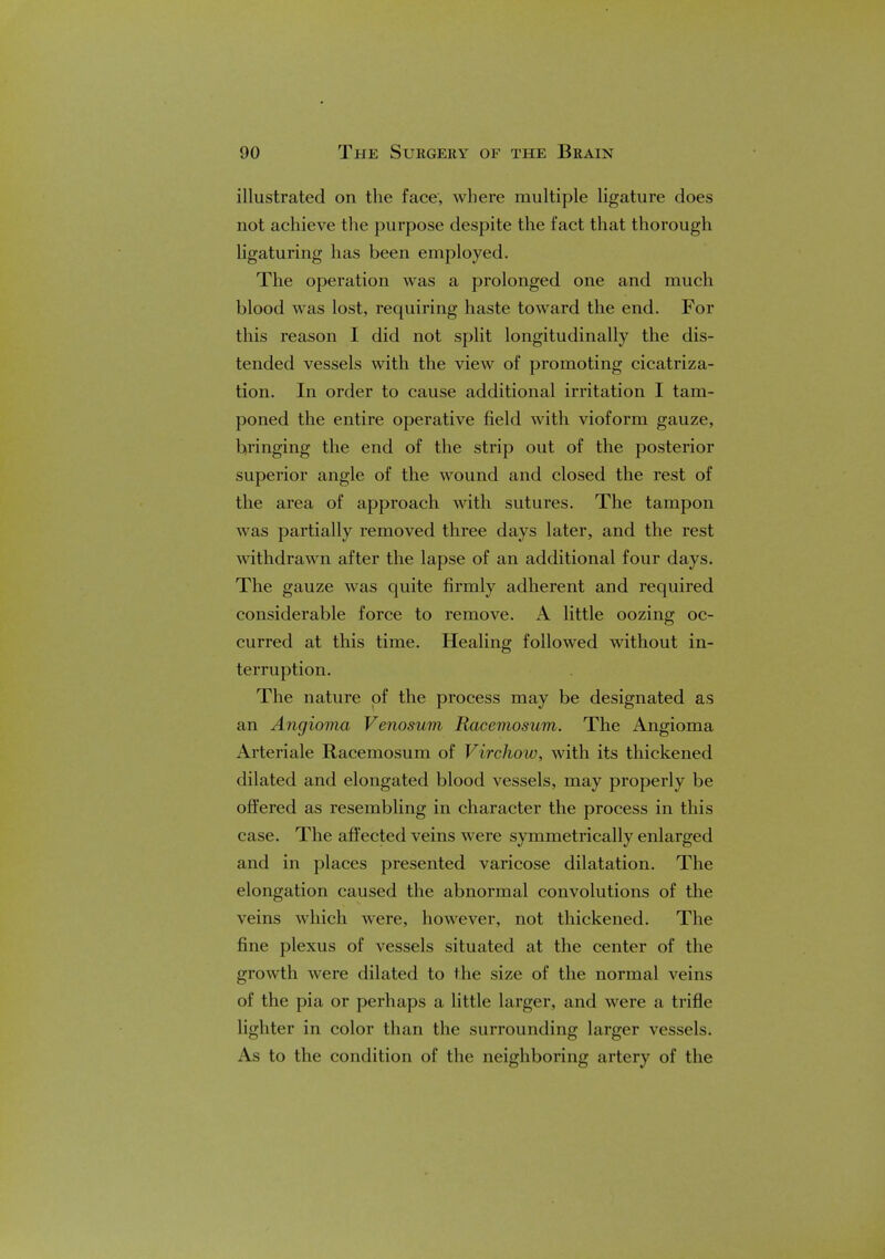 illustrated on the face, where multiple ligature does not achieve the purpose despite the fact that thorough ligaturing has been employed. The operation was a prolonged one and much blood was lost, requiring haste toward the end. For this reason I did not split longitudinally the dis- tended vessels with the view of promoting cicatriza- tion. In order to cause additional irritation I tam- poned the entire operative field with vioform gauze, bringing the end of the strip out of the posterior superior angle of the wound and closed the rest of the area of approach with sutures. The tampon was partially removed three days later, and the rest withdrawn after the lapse of an additional four days. The gauze was quite firmly adherent and required considerable force to remove. A little oozing oc- curred at this time. Healing followed without in- terruption. The nature of the process may be designated as an Angioma Venosum Racemosum. The Angioma Arteriale Racemosum of Virchow, with its thickened dilated and elongated blood vessels, may properly be offered as resembling in character the process in this case. The affected veins were symmetrically enlarged and in places presented varicose dilatation. The elongation caused the abnormal convolutions of the veins which were, however, not thickened. The fine plexus of vessels situated at the center of the growth were dilated to the size of the normal veins of the pia or perhaps a little larger, and were a trifle lighter in color than the surrounding larger vessels. As to the condition of the neighboring artery of the