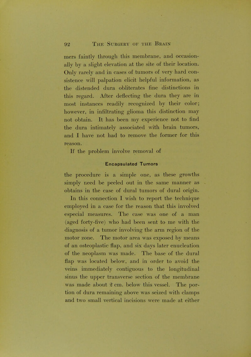 mers faintly through this membrane, and occasion- ally by a slight elevation at the site of their location. Only rarely and in cases of tumors of very hard con- sistence will palpation elicit helpful information, as the distended dura obliterates fine distinctions in this regard. After deflecting the dura they are in most instances readily recognized by their color; however, in infiltrating glioma this distinction may not obtain. It has been my experience not to find the dura intimately associated with brain tumors, and I have not had to remove the former for this reason. If the problem involve removal of Encapsulated Tumors the procedure is a simple one, as these growths simply need be peeled out in the same manner as obtains in the case of dural tumors of dural origin. In this connection I wish to report the technique employed in a case for the reason that this involved especial measures. The case was one of a man (aged forty-five) who had been sent to me with the diagnosis of a tumor involving the arm region of the motor zone. The motor area was exposed by means of an osteoplastic flap, and six days later enucleation of the neoplasm was made. The base of the dural flap was located below, and in order to avoid the veins immediately contiguous to the longitudinal sinus the upper transverse section of the membrane was made about 2 cm. below this vessel. The por- tion of dura remaining above was seized with clamps and two small vertical incisions were made ;il oil 1km-