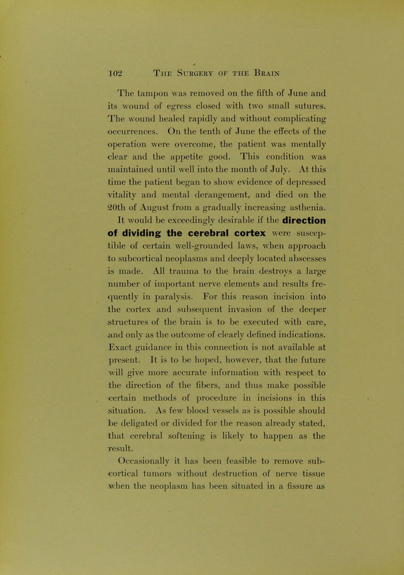 The tampon was removed on the fifth of June and its wound of egress closed with two small sutures. The wound healed rapidly and without complicating occurrences. On the tenth of June the effects of the operation were overcome, the patient was mentally clear and the appetite good. This condition was maintained until well into the month of July. At this time the patient began to show evidence of depressed vitality and mental derangement, and died on the 20th of August from a gradually increasing asthenia. It would be exceedingly desirable if the direction of dividing the cerebral cortex were suscep- tible of certain well-grounded laws, when approach to subcortical neoplasms and deeply located abscesses is made. All trauma to the brain destroys a large number of important nerve elements and results fre- quently in paralysis. For this reason incision into the cortex and subsequent invasion of the deeper structures of the brain is to be executed with care, and only as the outcome of clearly defined indications. Exact guidance in this connection is not available at present. It is to be hoped, however, that the future will give more accurate information with respect to the direction of the fibers, and thus make possible certain methods of procedure in incisions in this situation. As few blood vessels as is possible should be deligated or divided for the reason already stated, that cerebral softening is likely to happen as the result. Occasionally it has been feasible to remove sub- cortical tumors without destruction of nerve tissue when the neoplasm has been situated in a fissure as