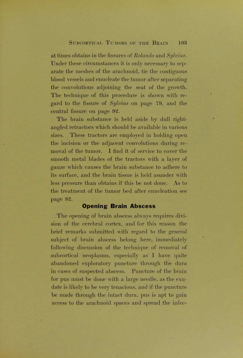 at times obtains in the fissures of Rolando and Sylvia*. Under these circumstances it is only necessary to sep- arate the meshes of the arachnoid, tie the contiguous blood vessels and enucleate the tumor after separating the convolutions adjoining the seat of the growth. The technique of this procedure is shown with re- gard to the fissure of Sylvius on page 79, and the central fissure on page 92. The brain substance is held aside by dull right- angled retractors which should be available in various sizes. These tractors are employed in holding open the incision or the adjacent convolutions during re- moval of the tumor. I find it of service to cover the smooth metal blades of the tractors with a layer of gauze which causes the brain substance to adhere to its surface, and the brain tissue is held asunder with less pressure than obtains if this be not done. As to the treatment of the tumor bed after enucleation see page 82. Opening Brain Abscess The opening of brain abscess always requires divi- sion of the cerebral cortex, and for this reason the brief remarks submitted. with regard to the general subject of brain abscess belong here, immediately following discussion of the technique of removal of subcortical neoplasms, especially as I have quite abandoned exploratory puncture through the dura in cases of suspected abscess. Puncture of the brain for pus must be done with a large needle, as the exu- date is likely to be very tenacious, and if the puncture be made through the intact dura, pus is apt to gain access to the arachnoid spaces and spread the ipfec-