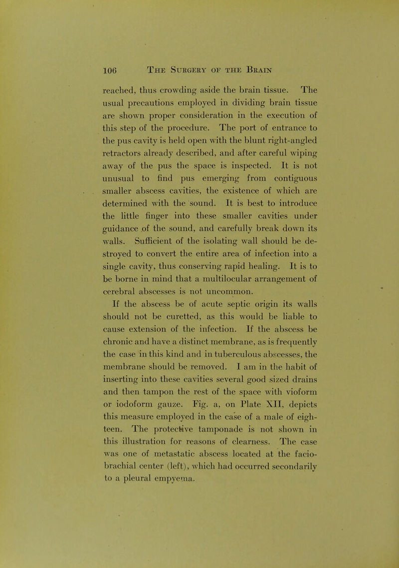 reached, thus crowding aside the brain tissue. The usual precautions employed in dividing brain tissue are shown proper consideration in the execution of this step of the procedure. The port of entrance to the pus cavity is held open with the blunt right-angled retractors already described, and after careful wiping away of the pus the space is inspected. It is not unusual to find pus emerging from contiguous smaller abscess cavities, the existence of which are determined with the sound. It is best to introduce the little finger into these smaller cavities under guidance of the sound, and carefully break down its walls. Sufficient of the isolating wall should be de- stroyed to convert the entire area of infection into a single cavity, thus conserving rapid healing. It is to be borne in mind that a multilocular arrangement of cerebral abscesses is not uncommon. If the abscess be of acute septic origin its walls should not be curetted, as this would be liable to cause extension of the infection. If the abscess be chronic and have a distinct membrane, as is frequently the case in this kind and in tuberculous abscesses, the membrane should be removed. I am in the habit of inserting into these cavities several good sized drains and then tampon the rest of the space with vioform or iodoform gauze. Fig. a, on Plate XII, depicts this measure employed in the case of a male of eigh- teen. The protective tamponade is not shown in this illustration for reasons of clearness. The case was one of metastatic abscess located at the facio- brachial center (left), which had occurred secondarily to a pleural empyema.