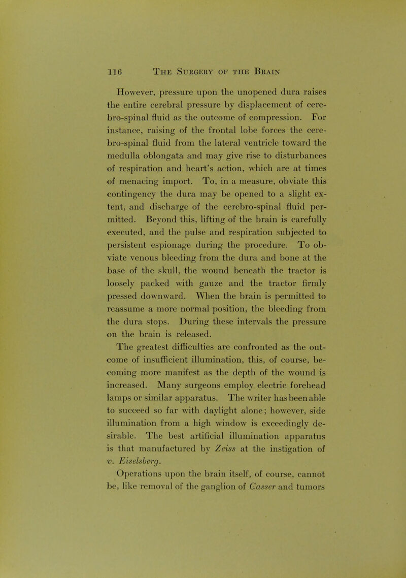 However, pressure upon the unopened dura raises the entire cerebral pressure by displacement of cere- brospinal fluid as the outcome of compression. For instance, raising of the frontal lobe forces the cere- brospinal fluid from the lateral ventricle toward the medulla oblongata and may give rise to disturbances of respiration and heart's action, which are at times of menacing import. To, in a measure, obviate this contingency the dura may be opened to a slight ex- tent, and discharge of the cerebro-spinal fluid per- mitted. Beyond this, lifting of the brain is carefully executed, and the pulse and respiration subjected to persistent espionage during the procedure. To ob- viate venous bleeding from the dura and bone at the base of the skull, the wound beneath the tractor is loosely packed with gauze and the tractor firmly pressed downward. When the brain is permitted to reassume a more normal position, the bleeding from the dura stops. During these intervals the pressure on the brain is released. The greatest difficulties are confronted as the out- come of insufficient illumination, this, of course, be- coming more manifest as the depth of the wound is increased. Many surgeons employ electric forehead lamps or similar apparatus. The writer has been able to succeed so far with daylight alone; however, side illumination from a high window is exceedingly de- sirable. The best artificial illumination apparatus is that manufactured by Zeiss at the instigation of v. Eiselsberg. Operations upon the brain itself, of course, cannot be, like removal of the ganglion of Gasser and tumors
