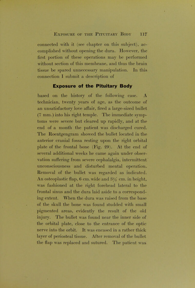 connected with it (see chapter on this subject), ac- complished without opening the dura. However, the first portion of these operations may be performed without section of this membrane, and thus the brain tissue be spared unnecessary manipulation. In this connection I submit a description of Exposure of the Pituitary Body based on the history of the following case. A technician, twenty years of age, as the outcome of an unsatisfactory love affair, fired a large-sized bullet (7 mm.) into his right temple. The immediate symp- toms were severe but cleared up rapidly, and at the end of a month the patient was discharged cured. The Roentgengram showed the bullet located in the anterior cranial fossa resting upon the right orbital plate of the frontal bone (Fig. 29). At the end of several additional weeks he came again under obser- vation suffering from severe cephalalgia, intermittent unconsciousness and disturbed mental operation. Removal of the bullet was regarded as indicated. An osteoplastic flap, 6 cm. wide and cm. in height, was fashioned at the right forehead lateral to the frontal sinus and the dura laid aside to a correspond- ing extent. When the dura was raised from the base of the skull the bone was found studded with small pigmented areas, evidently the result of the old in jury. The bullet was found near the inner side of the orbital plate, close to the entrance of the optic nerve into the orbit. It was encased in a rather thick layer of periosteal tissue. After removal of the bullet the flap was replaced and sutured. The patient was