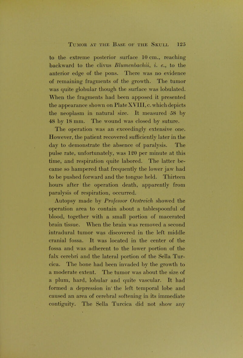 to the extreme posterior surface 10 cm., reaching backward to the clivus Blumenbachii, i. e., to the anterior edge of the pons. There was no evidence of remaining fragments of the growth. The tumor was quite globular though the surface was lobulated. When the fragments had been apposed it presented the appearance shown on Plate XVIII, c. which depicts the neoplasm in natural size. It measured 58 by 48 by 18 mm. The wound was closed by suture. The operation was an exceedingly extensive one. However, the patient recovered sufficiently later in the day to demonstrate the absence of paralysis. The pulse rate, unfortunately, was 120 per minute at this time, and respiration quite labored. The latter be- came so hampered that frequently the lower jaw had to be pushed forward and the tongue held. Thirteen hours after the operation death, apparently from paralysis of respiration, occurred. Autopsy made by Professor Oestreich showed the operation area to contain about a tablespoonful of blood, together with a small portion of macerated brain tissue. When the brain was removed a second intradural tumor was discovered in the left middle cranial fossa. It was located in the center of the fossa and was adherent to the lower portion of the falx cerebri and the lateral portion of the Sella Tur- cica. The bone had been invaded by the growth to a moderate extent. The tumor was about the size of a plum, hard, lobular and quite vascular. It had formed a depression in' the left temporal lobe and caused an area of cerebral softening in its immediate contiguity. The Sella Turcica did not show any
