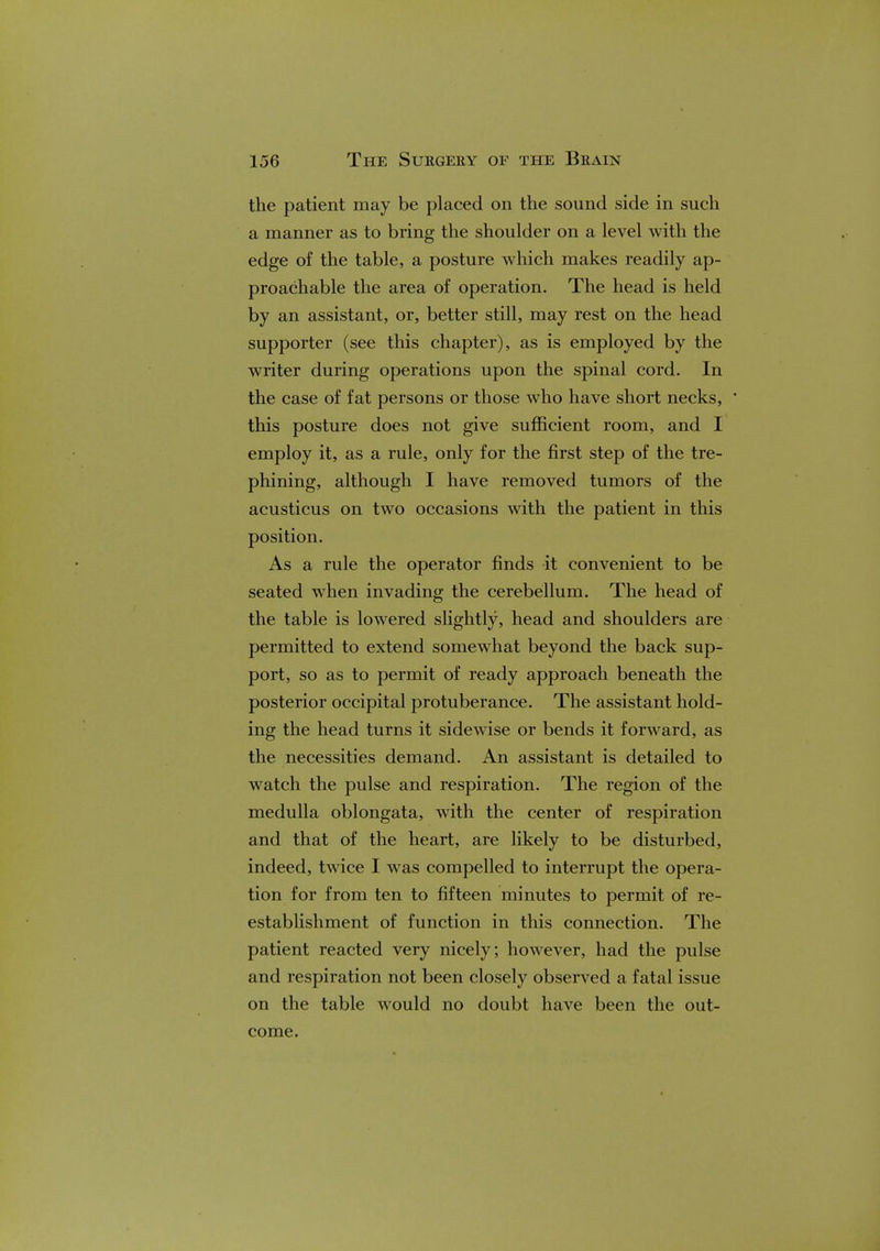 the patient may be placed on the sound side in such a manner as to bring the shoulder on a level with the edge of the table, a posture which makes readily ap- proachable the area of operation. The head is held by an assistant, or, better still, may rest on the head supporter (see this chapter), as is employed by the writer during operations upon the spinal cord. In the case of fat persons or those who have short necks, ' this posture does not give sufficient room, and I employ it, as a rule, only for the first step of the tre- phining, although I have removed tumors of the acusticus on two occasions with the patient in this position. As a rule the operator finds it convenient to be seated when invading the cerebellum. The head of the table is lowered slightly, head and shoulders are permitted to extend somewhat beyond the back sup- port, so as to permit of ready approach beneath the posterior occipital protuberance. The assistant hold- ing the head turns it sidewise or bends it forward, as the necessities demand. An assistant is detailed to watch the pulse and respiration. The region of the medulla oblongata, with the center of respiration and that of the heart, are likely to be disturbed, indeed, twice I was compelled to interrupt the opera- tion for from ten to fifteen minutes to permit of re- establishment of function in this connection. The patient reacted very nicely; however, had the pulse and respiration not been closely observed a fatal issue on the table would no doubt have been the out- come.