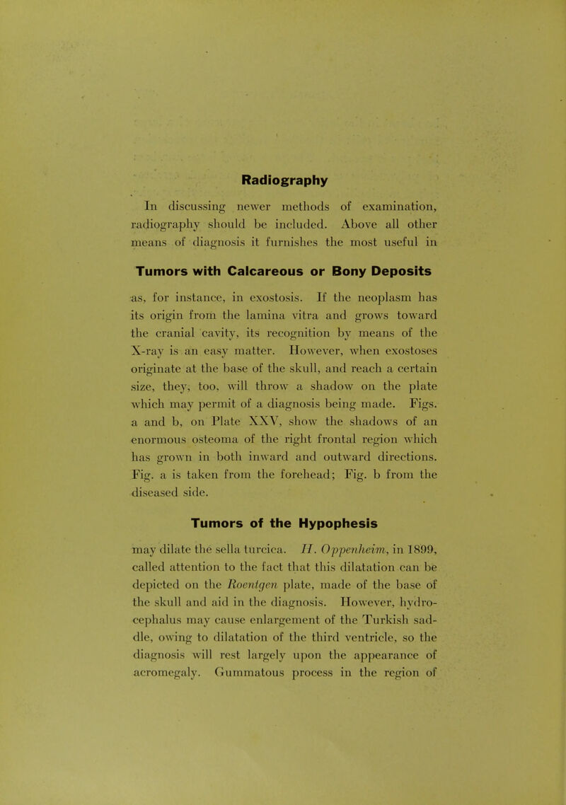 Radiography In discussing newer methods of examination, radiography should be included. Above all other means of diagnosis it furnishes the most useful in Tumors with Calcareous or Bony Deposits as, for instance, in exostosis. If the neoplasm has its origin from the lamina vitra and grows toward the cranial cavity, its recognition by means of the X-ray is an easy matter. However, when exostoses originate at the base of the skull, and reach a certain size, they, too, will throw a shadow on the plate which may permit of a diagnosis being made. Figs, a and b, on Plate XXV, show the shadows of an enormous osteoma of the right frontal region which has grown in both inward and outward directions. Fig. a is taken from the forehead; Fig. b from the diseased side. Tumors of the Hypophesis may dilate the sella turcica. //. Oppenheim., in 1899, called attention to the fact that this dilatation can be depicted on the Roentgen plate, made of the base of the skull and aid in the diagnosis. However, hydro- cephalus may cause enlargement of the Turkish sad- dle, owing to dilatation of the third ventricle, so the diagnosis will rest largely upon the appearance of acromegaly, (Jnmmatous process in the region of