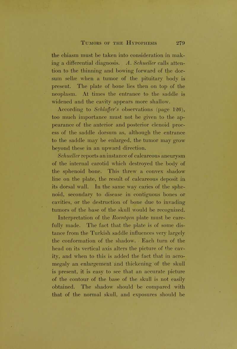 the chiasm must be taken into consideration in mak- ing a differential diagnosis. A. Schueller calls atten- tion to the thinning and bowing forward of the dor- sum sellse when a tumor of the pituitary body is present. The plate of bone lies then on top of the neoplasm. At times the entrance to the saddle is widened and the cavity appears more shallow. According to ScMo^er'.? observations (page 126), too much importance must not be given to the ap- pearance of the anterior and posterior clenoid proc- ess of the saddle dorsum as, although the entrance to the saddle may be enlarged, the tumor may grow beyond these in an upward direction. Schueller reports an instance of calcareous aneurysm of the internal carotid which destroyed the body of the sphenoid bone. This threw a convex shadow line on the plate, the result of calcareous deposit in its dorsal wall. In the same way caries of the sphe- noid, secondary to disease in contiguous bones or cavities, or the destruction of bone due to invading tumors of the base of the skull would be recognized. Interpretation of the Roentgen plate must be care- fully made. The fact that the plate is of some dis- tance from the Turkish saddle influences very largely the conformation of the shadow. Each turn of the head on its vertical axis alters the picture of the cav- ity, and when to this is added the fact that in acro- megaly an enlargement and thickening of the skull is present, it is easy to see that an accurate picture of the contour of the base of the skull is not easily obtained. The shadow should be compared with that of the normal skull, and exposures should be