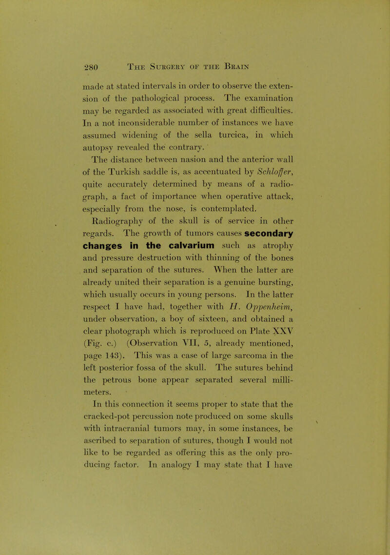 made at stated intervals in order to observe the exten- sion of the pathological process. The examination may be regarded as associated with great difficulties. In a not inconsiderable number of instances we have assumed widening of the sella turcica, in which autopsy revealed the contrary. The distance between nasion and the anterior wall of the Turkish saddle is, as accentuated by Schloffer, quite accurately determined by means of a radio- graph, a fact of importance when operative attack, especially from the nose, is contemplated. Radiography of the skull is of service in other regards. The growth of tumors causes secondary changes in the calvarium such as atrophy and pressure destruction with thinning of the bones and separation of the sutures. When the latter are already united their separation is a genuine bursting, which usually occurs in young persons. In the latter respect I have had, together with H. OjJpenheim, under observation, a boy of sixteen, and obtained a clear photograph which is reproduced on Plate XXV (Fig. c.) (Observation VII, 5, already mentioned, page 143). This was a case of large sarcoma in the left posterior fossa of the skull. The sutures behind the petrous bone appear separated several milli- meters. In this connection it seems proper to state that the cracked-pot percussion note produced on some skulls with intracranial tumors may, in some instances, be ascribed to separation of sutures, though I would not like to be regarded as offering this as the only pro- ducing factor. In analogy I may state that I have