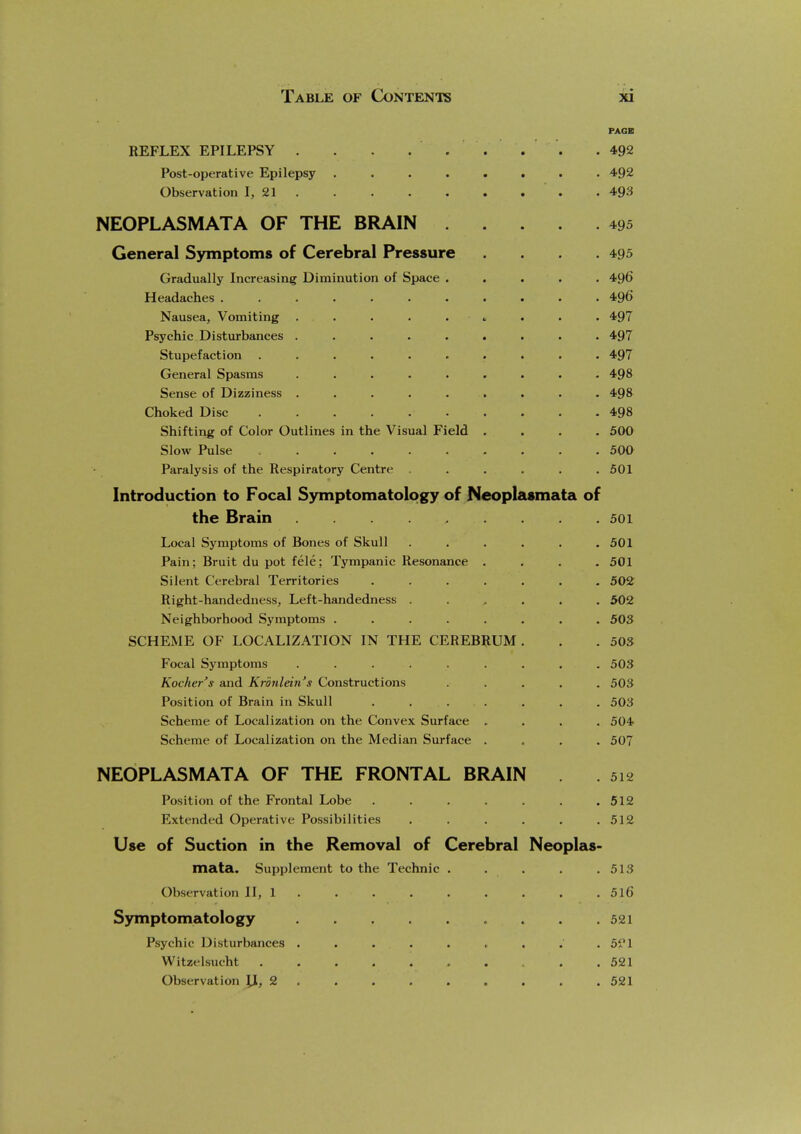 PAGE REFLEX EPILEPSY . . . ..... .492 Post-operative Epilepsy ........ 492 Observation I, 21 . . . . . . . . . 493 NEOPLASMATA OF THE BRAIN 495 General Symptoms of Cerebral Pressure .... 495 Gradually Increasing Diminution of Space ..... 496 Headaches ........... 496 Nausea, Vomiting . . . . . ■, . . . 497 Psychic Disturbances ......... 497 Stupefaction .......... 497 General Spasms ......... 498 Sense of Dizziness ......... 498 Choked Disc 498 Shifting of Color Outlines in the Visual Field .... 500 Slow Pulse 500 Paralysis of the Respiratory Centre . . . . . .501 Introduction to Focal Symptomatology of Neoplasmata of the Brain 501 Local Symptoms of Bones of Skull . . . . . .501 Pain; Bruit du pot fele; Tympanic Resonance .... 501 Silent Cerebral Territories ....... 502 Right-handedness, Left-handedness ...... 502 Neighborhood Symptoms ........ 503 SCHEiME OF LOCALIZATION IN THE CEREBRUM . . .503 Focal Symptoms ......... 503 Kocher's and Kr'dnlein's Constructions ..... 503 Position of Brain in Skull . . . . . . . 503 Scheme of Localization on the Convex Surface .... 504 Scheme of Localization on the Median Surface .... 507 NEOPLASMATA OF THE FRONTAL BRAIN . . 512 Position of the Frontal Lobe ....... 512 Extended Operative Possibilities ...... 512 Use of Suction in the Removal of Cerebral Neoplas- mata. Supplement to the Technic . . . . .513 Observation II, 1 . . . . . . . . . 5l6 Symptomatology 521 Psychic Disturbances . . . . . , . . . 5?1 Witzelsucht 521 Observation jj, 2 521