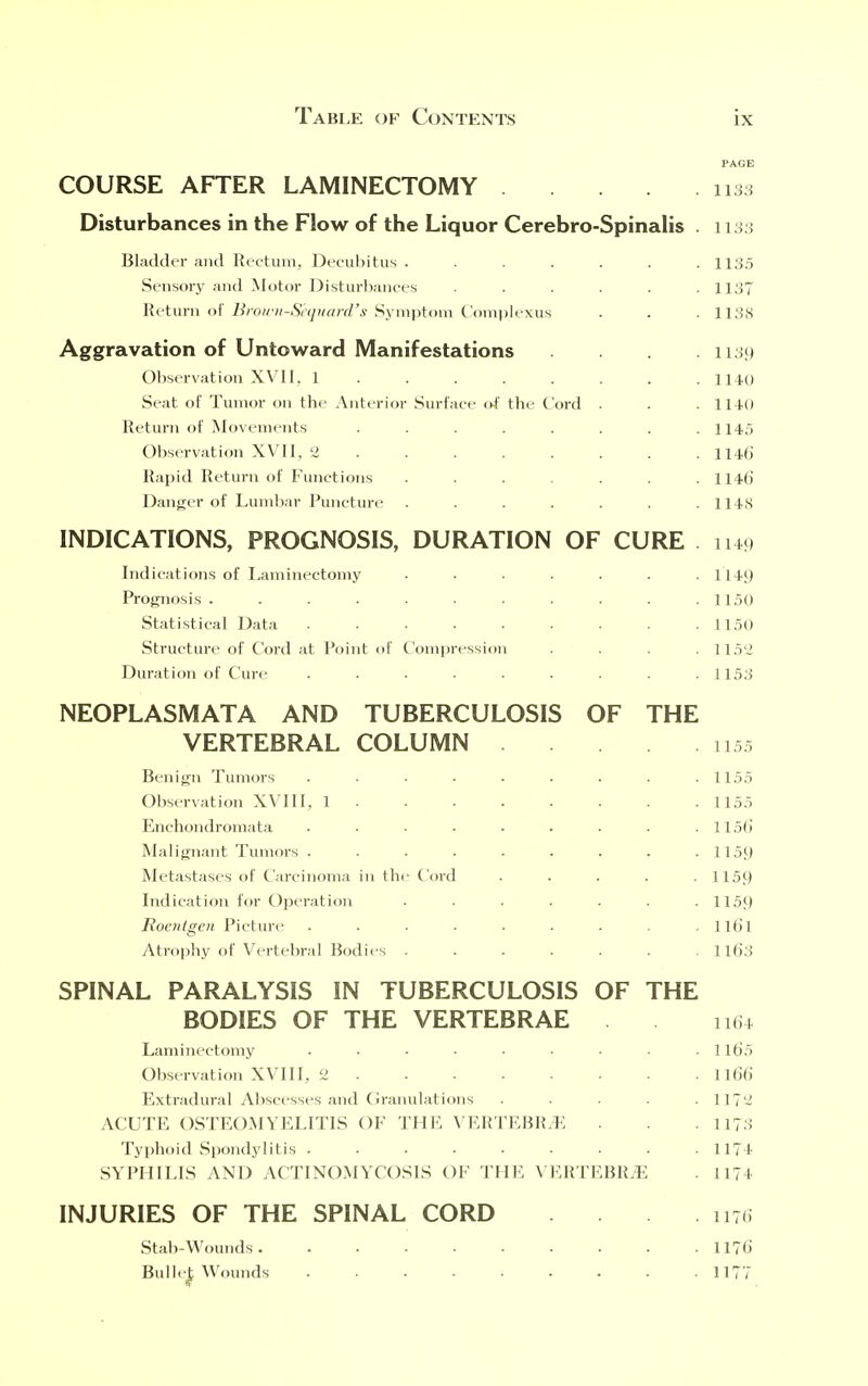 PAGE COURSE AFTER LAMINECTOMY 1135 Disturbances in the Flow of the Liquor Cerebro-Spinalis . 1133 Bladder and Rectum, Decubitus ....... 1135 Sensory and Motor Disturbances . . . . .1137 Return of Brown-S'equard's Symptom Complexus . . . 1138 Aggravation of Untoward Manifestations .... 1139 Observation XVII. 1 . . . . . . .1140 Seat of Tumor on the Anterior Surface of the Cord . . .114-0 Return of Movements ........ 114.5 Observation XVII, 2 ....... 114b' Rapid Return of Functions ....... 1146' Danger of Lumbar Puncture ....... 1148 INDICATIONS, PROGNOSIS, DURATION OF CURE 1149 Indications of Laminectomy • • . . . . .1149 Prognosis . . . . . . . . .1150 Statistical Data ......... 1150 Structure of Cord at Point of Compression . . 115'J Duration of Cure . . • • • ■ . . .1153 NEOPLASMATA AND TUBERCULOSIS OF THE VERTEBRAL COLUMN 1155 Benign Tumors . . . . . . . . .1155 Observation XVIII, 1 1155 Enchondromata . . • • • . . . . 115b Malignant Tumors . . . . . . . . .1159 Metastases of Carcinoma in the Cord ..... 1159 Indication for Operation . . . . . . .1159 Roentgen Picture ......... Il6l Atrophy of Vertebral Bodies ....... 1163 SPINAL PARALYSIS IN TUBERCULOSIS OF THE BODIES OF THE VERTEBRAE 1164 Laminectomy ......... 116'5 Observation XVIII, 2 116b Extradural Abscesses and Granulations ..... 1172 ACUTE OSTEOMYELITIS OF THE VERTEBRAE . . 1173 Typhoid Spondylitis ......... 1174 SYPHILIS AND ACTINOMYCOSIS OF THE VERTEBRAE . 1174 INJURIES OF THE SPINAL CORD . . 1170 Stab-Wounds. ......... 1176 Bui lei, Wounds 1177