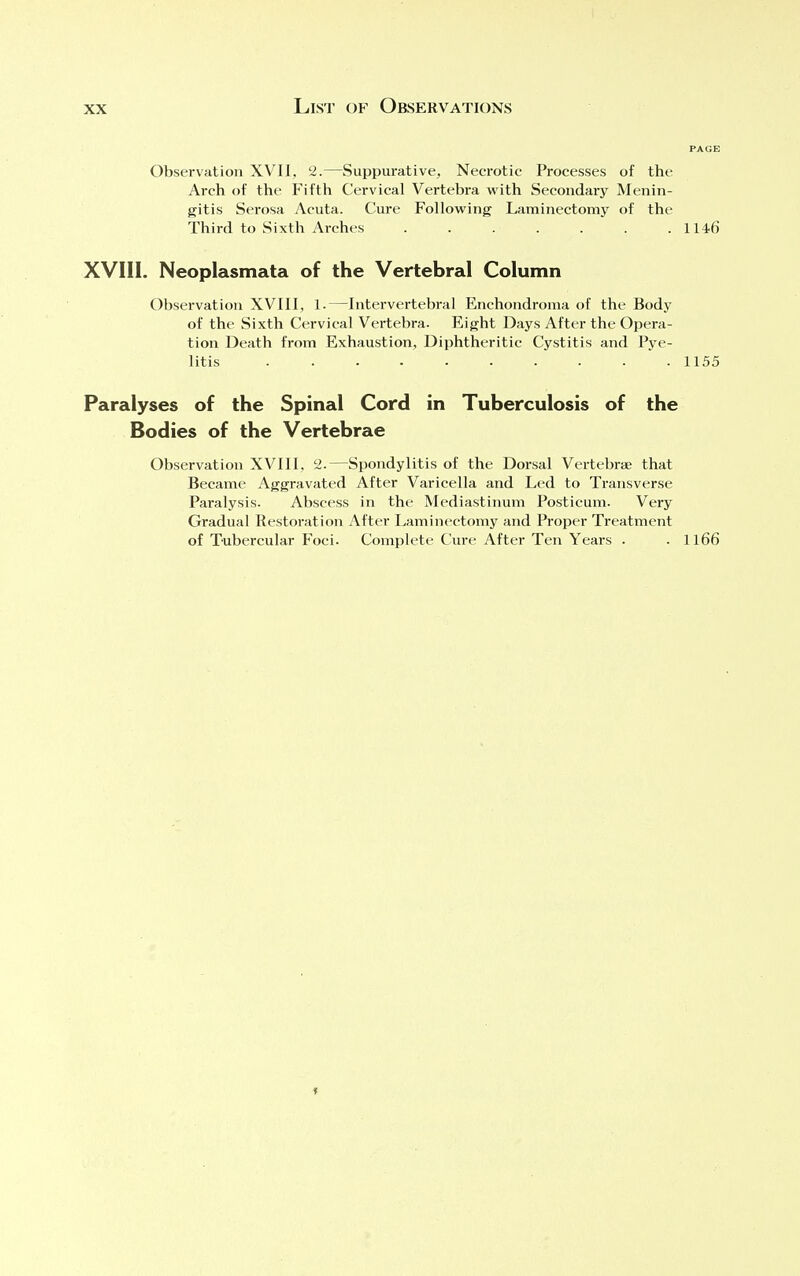 Observation XVII, 2.—Suppurative, Necrotic Processes of the Arch of the Fifth Cervical Vertebra with Secondary Menin- gitis Serosa Acuta. Cure Following Laminectomy of the Third to Sixth Arches 114-6 XVIII. Neoplasmata of the Vertebral Column Observation XVIII, 1.—Intervertebral Enchondroma of the Body of the Sixth Cervical Vertebra. Eight Days After the Opera- tion Death from Exhaustion, Diphtheritic Cystitis and Pye- litis 1155 Paralyses of the Spinal Cord in Tuberculosis of the Bodies of the Vertebrae Observation XVIII, 2.—Spondylitis of the Dorsal Vertebrae that Became Aggravated After Varicella and Led to Transverse Paralysis. Abscess in the Mediastinum Posticum. Very Gradual Restoration After Laminectomy and Proper Treatment of Tubercular Foci. Complete Cure After Ten Years . . 1166 »