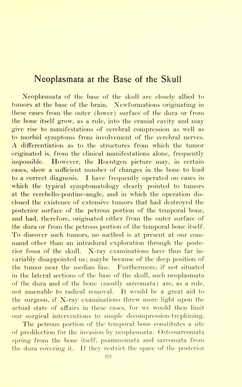 Neoplasmata at the Base of the Skull Neoplasinata of the base of the skull are closely allied to tumors at the base of the brain. Newformations originating in these cases from the outer (lower) surface of the dura or from the bone itself grow, as a rule, into the cranial cavity and may give rise to manifestations of cerebral compression as well as to morbid symptoms from involvement of the cerebral nerves. A differentiation as to the structures from which the tumor originated is, from the clinical manifestations alone, frequently impossible. However, the Roentgen picture may, in certain cases, show a sufficient number of changes in the bone to lead to a correct diagnosis. I have frequently operated on cases in which the typical symptomatology clearly pointed to tumors at the cerebello-pontine-angle, and in which the operation dis- closed the existence of extensive tumors that had destroyed the posterior surface of the petrous portion of the temporal bone, and had, therefore, originated either from the outer surface of the dura or from the petrous portion of the temporal bone itself. To discover such tumors, no method is at present at our com- mand other than an intradural exploration through the poste- rior fossa of the skull. X-ray examinations have thus far in- variably disappointed us; maybe because of the deep position of the tumor near the median line. Furthermore, if not situated in the lateral sections of the base of the skull, such neoplasmata of the dura and of the bone (mostly sarcomata) are, as a rule, not amenable to radical removal. It would be a great aid to the surgeon, if X-ray examinations threw more light upon the actual state of affairs in these cases, for we would then limit our surgical interventions to simple decompression-trephining. The petrous portion of the temporal bone constitutes a site of predilection for the invasion by neoplasmata. Osteosarcomata spring from the bone itself, psammomata and sarcomata from the dura covering it. If they restrict the space of the posterior