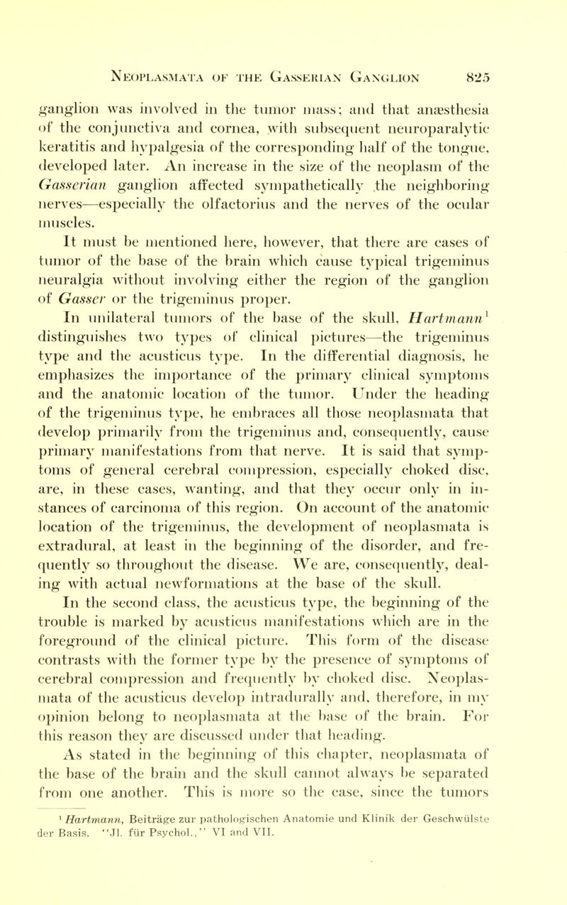 ganglion was involved in the tumor mass; and that anaesthesia of the conjunctiva and cornea, with subsequent neuroparalytic- keratitis and hypalgesia of the corresponding half of the tongue, developed later. An increase in the size of the neoplasm of the Gasserian ganglion affected sympathetically the neighboring- nerves—especially the olfactorius and the nerves of the ocular muscles. It must be mentioned here, however, that there are cases of tumor of the base of the brain which cause typical trigeminus neuralgia without involving either the region of the ganglion of Gasser or the trigeminus proper. In unilateral tumors of the base of the skull, Hartmann1 distinguishes two types of clinical pictures—the trigeminus type and the acusticus type. In the differential diagnosis, he emphasizes the importance of the primary clinical symptoms and the anatomic location of the tumor. Under the heading of the trigeminus type, he embraces all those neoplasmata that develop primarily from the trigeminus and, consequently, cause primary manifestations from that nerve. It is said that symp- toms of general cerebral compression, especially choked disc, are, in these cases, wanting, and that they occur only in in- stances of carcinoma of this region. On account of the anatomic- location of the trigeminus, the development of neoplasmata is extradural, at least in the beginning of the disorder, and fre- quently so throughout the disease. We are, consequently, deal- ing with actual newformations at the base of the skull. In the second class, the acusticus type, the beginning of the trouble is marked by acusticus manifestations which are in the foreground of the clinical picture. This form of the disease contrasts with the former type by the presence of symptoms of cerebral compression and frequently by choked disc. Xeoplas- niata of the acusticus develop intradurally and, therefore, in my opinion belong to neoplasmata at the base of the brain. For this reason they are discussed under that heading. As stated in the beginning of this chapter, neoplasmata of the base of the brain and the skull cannot always be separated from one another. This is more so the case, since the tumors 1 Hartmann, Beitrage zur pathologischen Anatomie und Klinik der Geschwulste der Basis. Jl. fur Psychol., VI and VII.