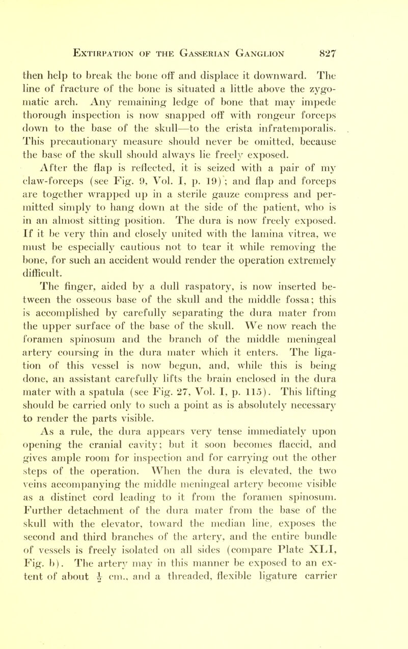 then help to break the bone off and displace it downward. The line of fracture of the bone is situated a little above the zygo- matic arch. Any remaining ledge of bone that may impede thorough inspection is now snapped off with rongeur forceps down to the base of the skull—to the crista infratemporalis. This precautionary measure should never be omitted, because the base of the skull should always lie freely exposed. After the flap is reflected, it is seized with a pair of my claw-forceps (see Fig. 9, Vol. I, p. 19) ; and flap and forceps are together wrapped up in a sterile gauze compress and per- mitted simply to hang down at the side of the patient, who is in an almost sitting position. The dura is now freely exposed. If it be very thin and closely united with the lamina vitrea, we must be especially cautious not to tear it while removing the bone, for such an accident would render the operation extremely difficult. The finger, aided by a dull raspatory, is now inserted be- tween the osseous base of the skull and the middle fossa; this is accomplished by carefully separating the dura mater from the upper surface of the base of the skull. We now reach the foramen spinosum and the branch of the middle meningeal artery coursing in the dura mater which it enters. The liga- tion of this vessel is now begun, and, while this is being done, an assistant carefully lifts the brain enclosed in the dura mater with a spatula (see Fig. 27, Vol. I, p. 115). This lifting should be carried only to such a point as is absolutely necessary to render the parts visible. As a rule, the dura appears very tense immediately upon opening the cranial cavity; but it soon becomes flaccid, and gives ample room for inspection and for carrying out the other steps of the operation. When the dura is elevated, the two veins accompanying the middle meningeal artery become visible as a distinct cord leading to it from the foramen spinosum. Further detachment of the dura mater from the base of the skull with the elevator, toward the median line, exposes the second and third branches of the artery, and the entire bundle of vessels is freely isolated on all sides (compare Plate XLI, Fig. b). The artery may in this manner be exposed to an ex- tent of about h cm., and a threaded, flexible ligature carrier