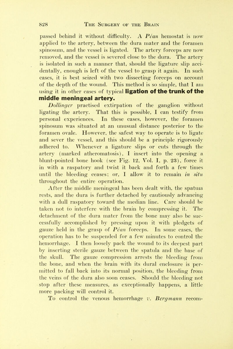 passed behind it without difficulty. A Pean hemostat is now applied to the artery, between the dura mater and the foramen spinosum, and the vessel is ligated. The artery forceps are now removed, and the vessel is severed close to the dura. The artery is isolated in such a manner that, should the ligature slip acci- dentally, enough is left of the vessel to grasp it again. In such cases, it is best seized with two dissecting forceps on account of the depth of the wound. This method is so simple, that I am using it in other cases of typical ligation of the trunk of the middle meningeal artery. Dollinger practised extirpation of the ganglion without ligating the artery. That this is possible, I can testify from personal experiences. In these cases, however, the foramen spinosum was situated at an unusual distance posterior to the foramen ovale. However, the safest way to operate is to ligate and sever the vessel, and this should be a principle rigorously adhered to. Whenever a ligature slips or cuts through the artery (marked atheromatosis), I insert into the opening a blunt-pointed bone hook (see Fig. 12, Vol. I, p. 23), force it in with a raspatory and twist it back and forth a few times until the bleeding ceases; or, I allow it to remain in situ throughout the entire operation. After the middle meningeal has been dealt with, the spatma rests, and the dura is further detached by cautiously advancing with a dull raspatory toward the median line. Care should be taken not to interfere with the brain by compressing it. The detachment of the dura mater from the bone may also be suc- cessfully accomplished by pressing upon it with pledgets of gauze held in the grasp of Pean forceps. In some cases, the oj>eration has to be suspended for a few minutes to control the hemorrhage. I then loosely pack the wound to its deepest part by inserting sterile gauze between the spatula and the base of the skull. The gauze compression arrests the bleeding from the bone, and when the brain with its dural enclosure is per- mitted to fall back into its normal position, the bleeding from the veins of the dura also soon ceases. Should the bleeding not stop after these measures, as exceptionally happens, a little more packing will control it. To control the venous hemorrhage v. Bergmann recom-