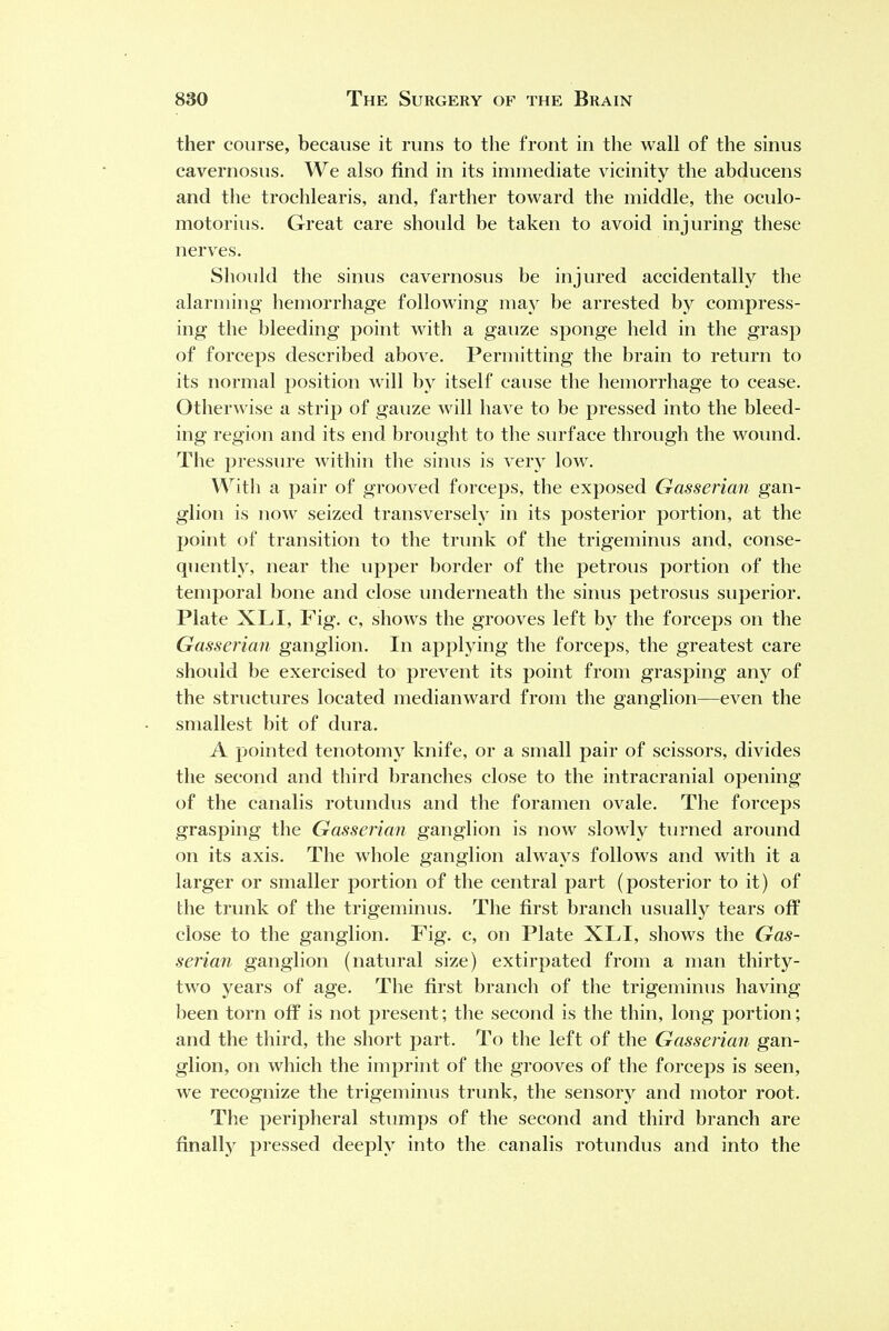 ther course, because it runs to the front in the wall of the sinus cavernosus. We also find in its immediate vicinity the abducens and the trochlearis, and, farther toward the middle, the oculo- motorius. Great care should be taken to avoid injuring these nerves. Should the sinus cavernosus be injured accidentally the alarming hemorrhage following may be arrested by compress- ing the bleeding point with a gauze sponge held in the grasp of forceps described above. Permitting the brain to return to its normal position will by itself cause the hemorrhage to cease. Otherwise a strip of gauze will have to be pressed into the bleed- ing region and its end brought to the surface through the wound. The pressure within the sinus is very low. With a pair of grooved forceps, the exposed Gasserian gan- glion is now seized transversely in its posterior portion, at the point of transition to the trunk of the trigeminus and, conse- quently, near the upper border of the petrous portion of the temporal bone and close underneath the sinus petrosus superior. Plate XLI, Fig. c, shows the grooves left by the forceps on the Gasserian ganglion. In applying the forceps, the greatest care should be exercised to prevent its point from grasping any of the structures located medianward from the ganglion—even the smallest bit of dura. A pointed tenotomy knife, or a small pair of scissors, divides the second and third branches close to the intracranial opening of the canalis rotundus and the foramen ovale. The forceps grasping the Gasserian ganglion is now slowly turned around on its axis. The whole ganglion always follows and with it a larger or smaller portion of the central part (posterior to it) of the trunk of the trigeminus. The first branch usually tears off close to the ganglion. Fig. c, on Plate XLI, shows the Gas- serian ganglion (natural size) extirpated from a man thirty- two years of age. The first branch of the trigeminus having been torn off is not present; the second is the thin, long portion; and the third, the short part. To the left of the Gasserian gan- glion, on which the imprint of the grooves of the forceps is seen, we recognize the trigeminus trunk, the sensory and motor root. The peripheral stumps of the second and third branch are finally pressed deeply into the canalis rotundus and into the