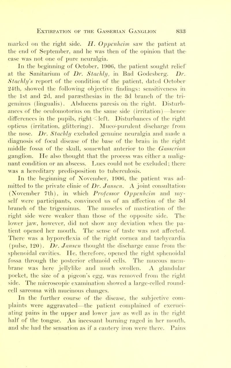 marked on the right side. H. Oppenheim saw the patient at the end of September, and he was then of the opinion that the case was not one of pure neuralgia. In the beginning of October, 1906, the patient sought relief at the Sanitarium of Dr. Staehly, in Bad Godesberg. Dr. Staehly's report of the condition of the patient, dated October 24th, showed the following objective findings: sensitiveness in the 1st and 2d, and paresthesias in the 3d branch of the tri- geminus (lingualis). Abducens paresis on the right. Disturb- ances of the oculomotorius on the same side (irritation)—hence differences in the pupils, right <left. Disturbances of the right opticus (irritation, glittering). Mucopurulent discharge from the nose. Dr. Staehly excluded genuine neuralgia and made a diagnosis of focal disease of the base of the brain in the right middle fossa of the skull, somewhat anterior to the Gasserian ganglion. He also thought that the process was either a malig- nant condition or an abscess. Lues could not be excluded; there was a hereditary predisposition to tuberculosis. In the beginning of November, 1906, the patient was ad- mitted to the private clinic of Dr. Jansen. A joint consultation (November 7th), in which Professor Oppenheim and my- self were participants, convinced us of an affection of the 3d branch of the trigeminus. The muscles of mastication of the right side were weaker than those of the opposite side. The lower jaw, however, did not show any deviation when the pa- tient opened her mouth. The sense of taste was not affected. There was a liyporefiexia of the right cornea and tachycardia (pulse, 120). Dr. Jansen thought the discharge came from the sphenoidal cavities. He, therefore, opened the right sphenoidal fossa through the posterior ethmoid cells. The mucous mem- brane was here jellylike and much swollen. A glandular pocket, the size of a pigeon's egg, was removed from the right side. The microscopic examination showed a large-celled round- cell sarcoma with mucinous changes. In the further course of the disease, the subjective com- plaints were aggravated—the patient complained of excruci- ating pains in the upper and lower jaw as well as in the right half of the tongue. An incessant burning raged in her mouth, and she had the sensation as if a cautery iron were there. Pains