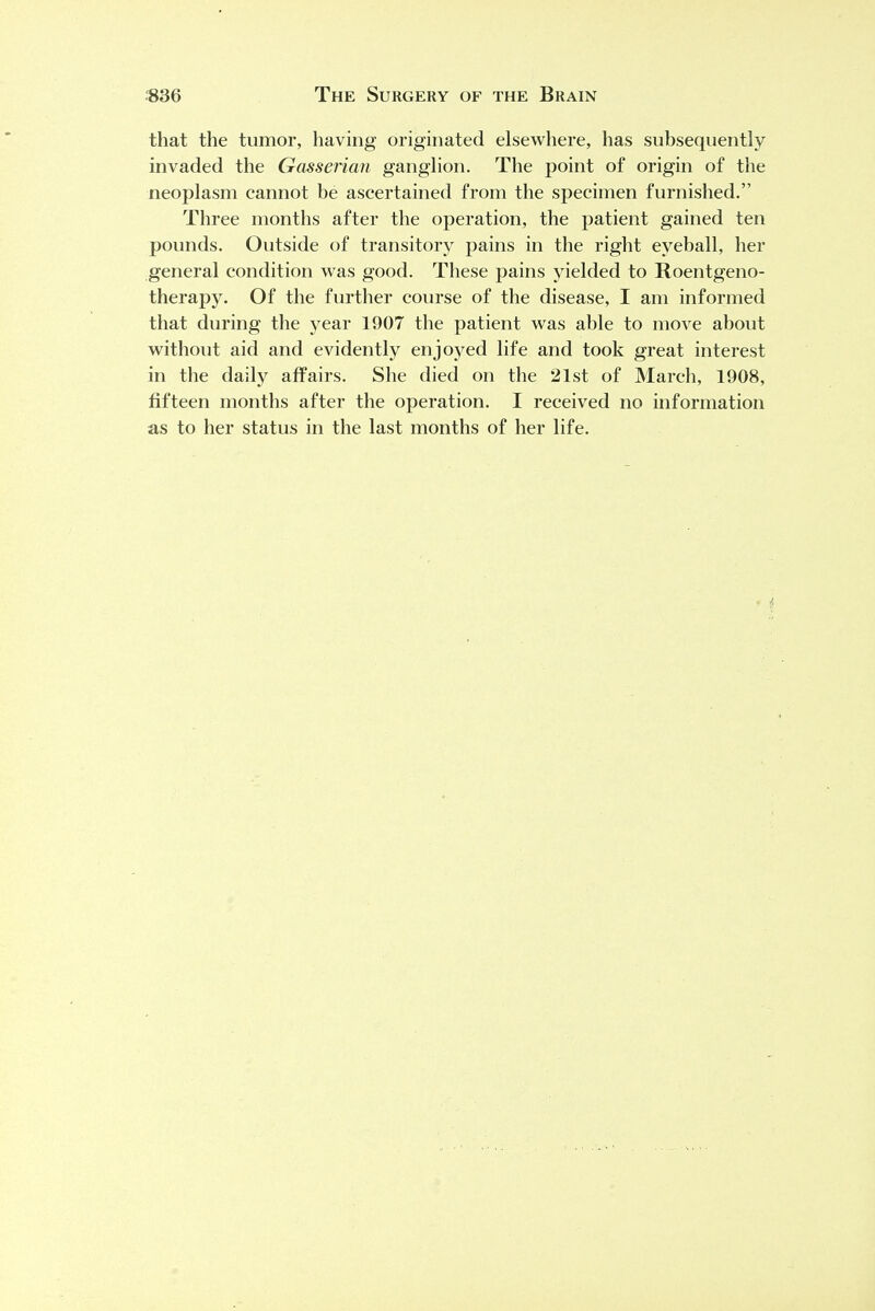 that the tumor, having originated elsewhere, has subsequently invaded the Gasserian ganglion. The point of origin of the neoplasm cannot be ascertained from the specimen furnished. Three months after the operation, the patient gained ten pounds. Outside of transitory pains in the right eyeball, her general condition was good. These pains yielded to Roentgeno- therapy. Of the further course of the disease, I am informed that during the year 1907 the patient was able to move about without aid and evidently enjoyed life and took great interest in the daily affairs. She died on the 21st of March, 1908, fifteen months after the operation. I received no information as to her status in the last months of her life.
