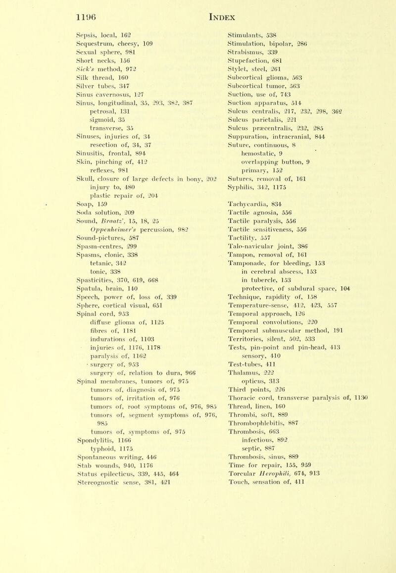 Sepsis, local, 162 Sequestrum, cheesy, 109 Sexual sphere, 981 Short necks, 156 Sick's method, 972 Silk thread, 160 Silver tubes, 347 Sinus cavernosus, 127 Sinus, longitudinal, 35, 293, 382, 387 petrosal, 131 sigmoid, 35 transverse, 35 Sinuses, injuries of, 34. resection of, 34, 37 Sinusitis, frontal, 894 Skin, pinching of, 412 reflexes, 981 Skull, closure of large defects in bony, 202 injury to, 480 plastic repair of, 204 Soap, 159 Soda solution, 209 Sound, Braatz', 15, 18, 25 Oppenheimer's percussion, 982 Sound-pictures, 587 Spasm-centres, 299 Spasms, clonic, 338 tetanic, 342 tonic, 338 Spasticities, 370, 619, 668 Spatula, brain, 140 Speech, power of, loss of, 339 Sphere, cortical visual, 651 Spinal cord, 953 diffuse glioma of, 1125 fibres of, 1181 indurations of, 1103 injuries of, 1176, 1178 paralysis of, 1162 ■ surgery of, 953 surgery of, relation to dura, 966 Spinal membranes, tumors of, 975 tumors of, diagnosis of, 975 tumors of, irritation of, 976 tumors of, root symptoms of, 976, 985 tumors of, segment symptoms of, 976, 985 tumors of, symptoms of, 975 Spondylitis, 1166 typhoid, 1175 Spontaneous writing, 446 Stab wounds, 940, 1176 Status epilecticus, 339, 445, 464 Stereognostic sense, 381, 421 Stimulants, 538 Stimulation, bipolar, 286 Strabismus, 339 Stupefaction, 681 Stylet, steel, 261 Subcortical glioma, 563 Subcortical tumor, 563 Suction, use of, 743 Suction apparatus, 514 Sulcus centralis, 217, 232, 298, 362 Sulcus parietalis, 221 Sulcus praecentralis, 232, 285 Suppuration, intracranial, 844 Suture, continuous, 8 hemostatic, 9 overlapping button, 9 primary, 152 Sutures, removal of, 161 Syphilis, 342, 1175 Tachycardia, 834 Tactile agnosia, 556 Tactile paralysis, 556 Tactile sensitiveness, 556 Tactilitv. 557 Talo-navicular joint, 386 Tampon, removal of, 161 Tamponade, for bleeding, 153 in cerebral abscess, 153 in tubercle, 153 protective, of subdural space, 104 Technique, rapidity of, 158 Temperature-sense, 412, 423, 557 Temporal approach, 126 Temporal convolutions, 220 Temporal submuscular method, 191 Territories, silent, 502, 533 Tests, pin-point and pin-head, 413 sensory, 410 Test-tubes, 411 Thalamus, 222 opticus, 313 Third points, 226 Thoracic cord, transverse paralysis of, 1130 Thread, linen, 160 Thrombi, soft, 889 Thrombophlebitis, 887 Thrombosis, 663 infectious, 892 septic, 887 Thrombosis, sinus, 889 Time for repair, 155, 959 Torcular Herophili, 674, 913 Touch, sensation of, 411