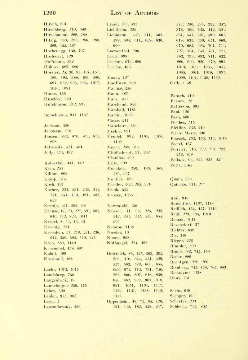 Hirsch, 801 Hirschberg, 540, 680 Hirschmann, 288, 289 Hitzig, 283, 285, 286, 288, 389, 455, 497 Hochenegg, 130, 797 Hochwart, 129 Hoffmann, 332 Holmes, 683, 686 Horsley, 25, 30, 85, 127, 157, 189, 195, 388, 499, 500. 697, 832, 955, 905, 1017. 1056, 1081 House, 455 Husehke, 220 Hutchinson, 342, 832 Immelmann, 941. 1157 Jackson, 320 Jacobson, 901 Jansen, 833, 870, 871, 872, 898 Jatrowitz, 521, 564 Jolly, 474, 492 Kalberlah, 441, 442 Keen, 254 Killian, 802 Klapp, 514 Koch, 737 Koeher, 224, 231, 236, 241, 254, 454, 460, 491, 502, 623 Koenig, 127, 202, 491 Krause, 17, 23, 227, 591, 601, 640, 742, 823, 1041 Kredel, 8, 11, 13, 43 Kroenig, 274 Kroenlein, 27, 210, 221, 236, 242, 350, 502, 540, 624 Kron, 889, 1140 Kruemmel, 458, 897 Kuhnt, 499 Kussmaul, 483 Laehr, 1073, 1074 Landsberg, 750 Langenbeck, 18 Lannelongue 256, 475 Leber, 500 Leiden, 955, 982 Leser, 5 Lewandowsky, 286 Lexer, 209, 832 Lichtheim, 236 Liepmann, 447, 511, 562, 588, 594, 611, 628, 630, 660 Loewenthal, 900 Lucae, 898 Luciani, 670, 686 Luecke, 493 Maass, 127 MacEwen, 898 Malaise, 256 Mann, 687 Man/,, 500 Marchand. 826 Marshall, 1181 Martin, 1055 Masse, 217 Mauclaire, 256 Meckie, 831 Mendel, 992, 1104, 1106, 1109 Meyer, 288, 91 1 Middledorpf, 97, 232 Mikulicz, 200 Mills, 60S) Monakow, 350, 430, 568, 589, 057 Moutier, 430 Mueller, 202, 205, 224 Munk, 525 Musser, 1055 Nawratzki, 456 Neisser, 11, 96, 225, 233, 242, 251, 332, 552, 055, 669 Nelaton, 1130 Kicolai, 10 Nonne, 968 Nothnagel, 224, 492 Oestreich, 85, 125, 263, 302, 306, 310, 344, 524, 529, 559, 563, 579, 600, 055, 663, 671, 713, 731, 750, 782, 800, 807, 818, 839, 856, 862, 869, 907, 918, 924, 1051, 1104, 1117, 1129, 1131, 1138, 1142, 1158 Oppenheim, 48, 75, 95, 120, 124, 142, 182, 228, 247, 272, 280, 294, 332, 357, 378, 400, 435, 442, 521, 537, 551, 561, 590, 601, 618, 632, 640, 651, 669, 670, 685, 695, 704, 711, 727, 734, 753, 761, 771, 783, 793, 803, 811, 833, 880, 909, 920, 979, 992, 1013, 1025, 1035, 1041, 1055, 1061, 1078, 1087, 1099, 1104, 1156, 1102 Orth, 1159 Pansch, 210 Passow, 23 Patterson, 992 Paul, 120 Pean, 600 Perthes, 515 Pfeiffer, 232, 240 Pierre Marie, 430 Placzek, 263, 456, 716, 1078 Poetzl, 457 Poirrier, 218, 222, 227, 233, 252, 899 Pollack, 90, 225, 233, 251 Potts, 1165 Quain, 223 Quincke, 274, 277 Rad, 948 Rauchfuss, 1167, 1178 Redlich, 454, 457, 1116 Reid, 223, 995, 1010 Remak, 1047 Revenstorf, 37 Richter, 648 Rie, 348 Rieger, 226 Rimpler, 500 Rinne, 692, 745, 759 Roehr, 889 Roentgen, 278, 280 Romberg, 745, 749, 705, 883 Rossolyno, 1138 Roux, 231 Sachs, 648 Saenger, 195 Schaefer, 223 Schleich, 711, 802