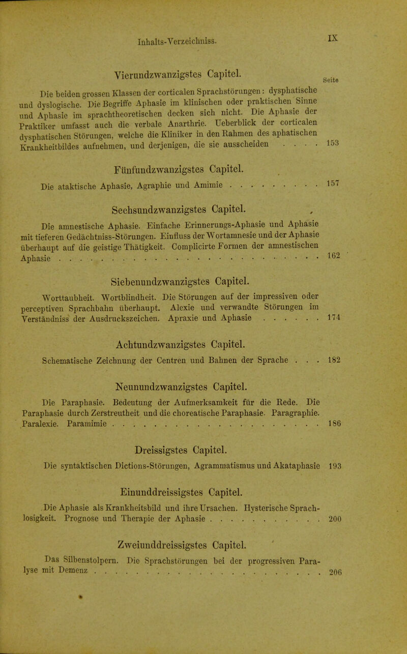 Vierundzwanzigstes Capitel. Die beiden grossen Klassen der corticalen Spracbstorangen: dyspbatische und dyslogiscbe. Die Begriffe Apbasie im kliniscben odor praktiscben Sinne imd Apbasie ira spracbtbeoretiscben decken sicb nicbt. Die Apbasie der Praktiker iirafasst aucb die verbale Anartbrie. Ueberblick der corticalen dyspbatiscbeii Storiingen, welcbe die Kliniker in den Rabmen des apbatiscben Krankbeitbildes aufnebmen, und derjenigen, die sie ausscbeiden . . . . Fiinfundzwanzigstes Capitel. Die ataktiscbe Apbasie, Agrapbie und Amimie Sechsundzwanzigstes Capitel. Die amnestiscbe Apbasie. Einfacbe Erinnerungs-Apbasie und Apbasie mit tieferen Gedacbtniss-Stdrungen. Einfluss der Wortamnesie und der Apbasie liberbaupt auf die geistige Thatigkeit. Complicirte Formen der amnestiscben Apbasie Siebenundzwanzigstes Capitel. Worttaubbeit. Wortblindheit. Die Storungen auf der impressiven oder perceptiven Spracbbabn ilberbaupt. Alexie und verwandte Storungen im Yerstandniss der Ausdruckszeicben. Apraxie und Apbasie 174 Achtundzwanzigstes Capitel. Scbematiscbe Zeicbnung der Centren und Babnen der Sprache ... 182 Neunundzwanzigstes Capitel. Die Parapbasie. Bedeutung der Aufmerksamkeit fiir die Rede. Die Parapbasie durcb Zerstreutbeit und die cboreatiscbe Parapbasie. Paragrapbie. Paralexie. Paramimie 186 Dreissigstes Capitel. Die syntaktiscben Dictions-Storungen, Agrammatismus und Akataphasie 193 Einunddreissigstes Capitel. .Die Apbasie als Krankbeitsbild und ibre Ursachen. Hysteriscbe Spracb- losigkeit. Prognose und Tberapie der Apbasie 200 Zweiunddreissigstes Capitel. Das Silbenstolpern. Die Spracbstorungen bei der progressiven Para- lyse mit Demenz 206