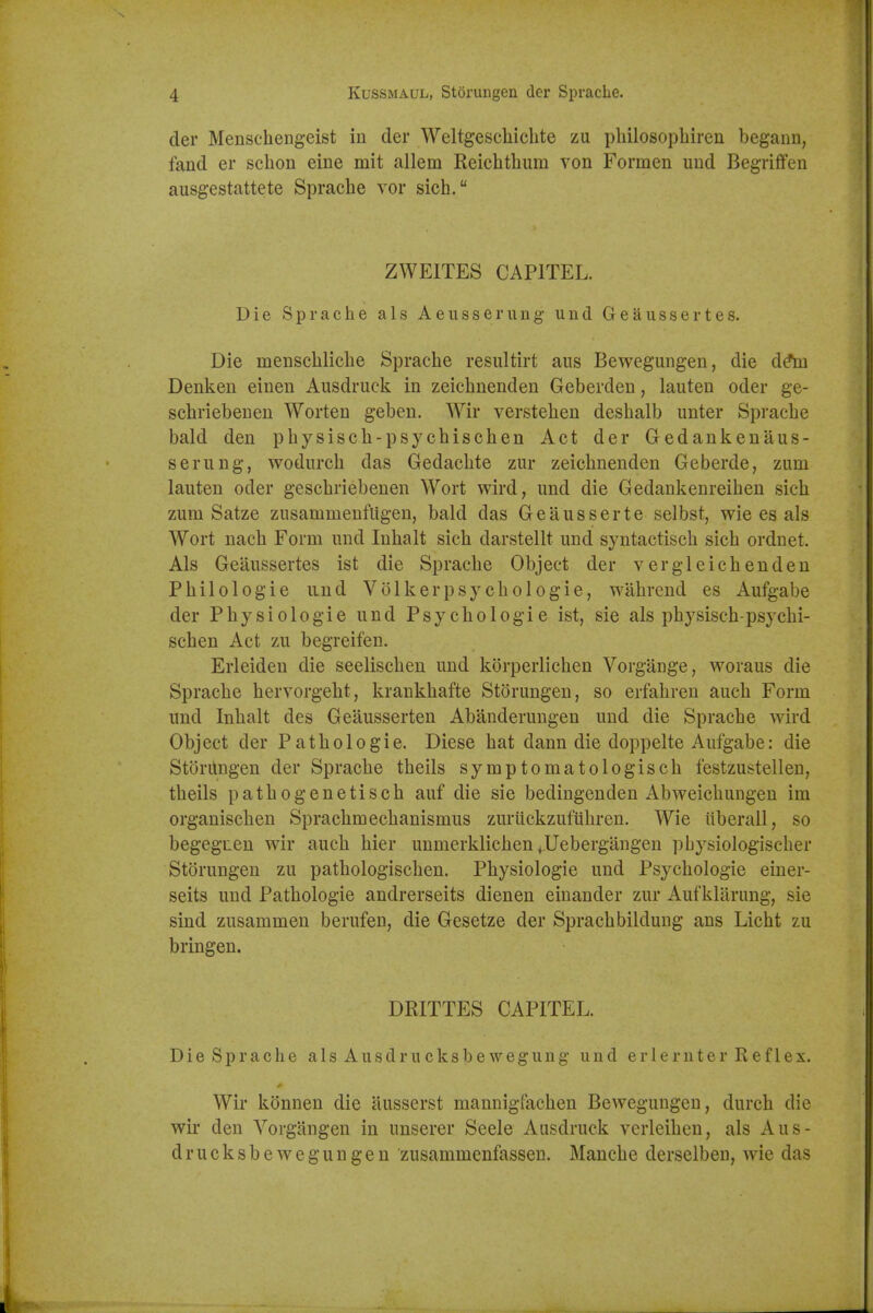 der Menschengeist in der Weltgeschiclite zu pliilosophiren begann, fand er sclion eine mit allem Reichthum von Formen uud Begriflfen ausgestattete Sprache vor sich. ZWEITES CAPITEL. Die Sprache als Aeiisserung und Geaussertes. Die menschliche Sprache resultirt aiis Bewegungen, die d(*m Denken einen Ausdruck in zeichnenden Geberden, lauteu oder ge- schriebenen Worten geben. Wir verstehen deshalb unter Sprache bald den physisch-psychischen Act der Gedankenaus- serung, wodiirch das Gedaclite zur zeichnenden Geberde, zum lauten oder geschriebenen Wort wird, und die Gedankenreihen sich zum Satze zusammeufligen, bald das Geausserte selbst, wie es als Wort nach Form und Inhalt sich darstellt und syntactisch sich ordnet. Als Geaussertes ist die Sprache Object der vergleichenden Philologie und Volkerpsychologie, wahrcnd es Aufgabe der Physiologic und Psychologic ist, sie als physisch-psy chi- schen Act zu begreifen. Erleiden die seelischen und korperlichen Vorgange, woraus die Sprache hervorgeht, krankhafte Storungen, so erfahren auch Form und Inhalt des Geausserten Abanderungen und die Sprache wird Object der Pathologic. Diese hat dann die doppelte Aufgabe: die Storungen der Sprache theils symptomatologisch festzustellen, theils pathogenetisch auf die sie bedingenden Abweichungen im organischen Sprachmechanismus zuriickzufiihren. Wie iiberall, so begegxen wir auch hier unmerklichen+^Uebergangen pbysiologischer Storungen zu pathologischen. Physiologic und Psychologic einer- seits und Pathologic andrerseits dienen einander zur Aufklarung, sie sind zusammen berufen, die Gesetze der Sprachbildung ans Licht zu bringen. DRITTES CAPITEL. Die Sprache als Ausdrucksbewegung und erlernter Reflex. Wir konnen die ausserst mannigfachen Bewegungen, durch die wir den Yorgiingen in unserer Seele Ausdruck verleihen, als Aus- drucksbeweguugen zusammenfassen. Manche derselben, wie das