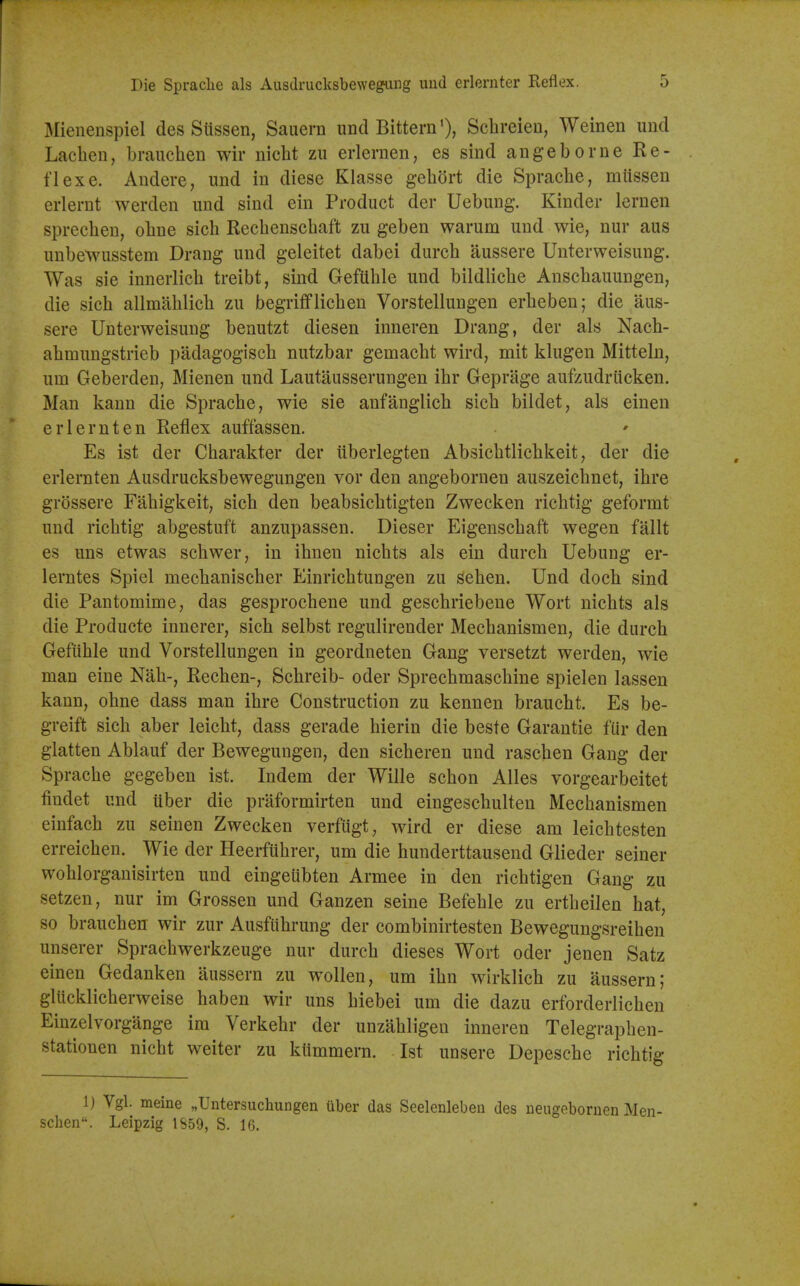 Mienenspiel des Siissen, Sauern und Bittern'), Schreieu, Weinen und Lachen, brauchen wir nicht zu erlernen, es sind angeborne Re- flex e. Andere, und in diese Klasse gehort die Spraclie, miissen erlerut werden iind sind ein Product der Uebung. Kinder lernen spreclieu, oline sich Rechenschaft zu geben warum und wie, nur aus unbewusstem Drang und geleitet dabei durch aussere Unterweisung. Was sie innerlich treibt, sind GefUble und bildlicbe Anscbauungen, die sicb allmablicb zu begrifflicben Vorstellungen erbeben; die aus- sere Unterweisung benutzt diesen inneren Drang, der als Nacb- abmungstrieb padagogiscb nutzbar gemacbt wird, mit klugen Mitteln, urn Geberden, Mienen und Lautausserungen ibr Geprage aufzudriicken. Man kann die Spracbe, wie sie anfanglicb sicb bildet, als einen erlernten Reflex auffassen. Es ist der Cbarakter der ilberlegten Absicbtlicbkeit, der die erlernten Ausdrucksbewegungen vor den angebornen auszeicbnet, ibre grossere Fabigkeit, sicb den beabsicbtigten Zwecken ricbtig geformt und ricbtig abgestuft anzupassen. Dieser Eigenscbaft wegen fallt es uns etwas scbwer, in ibnen nicbts als ein durcb Uebung er- lerntes Spiel mecbaniscber Einricbtungen zu seben, Und docb sind die Pantomime, das gesprocbene und gescbriebene Wort nicbts als die Producte innerer, sicb selbst regulirender Mecbanismen, die durch Geftible und Vorstellungen in geordneten Gang versetzt werden, wie man eine Nab-, Rechen-, Scbreib- oder Sprecbmascbine spielen lassen kann, ohne dass man ibre Construction zu kennen braucht. Es be- greift sicb aber leicbt, dass gerade bierin die beste Garantie fiir den glatten Ablauf der Bewegungen, den sicberen und rascben Gang der Spracbe gegeben ist. Indem der Wille scbon Alles vorgearbeitet findet und iiber die praformirten und eingescbulten Mecbanismen einfacb zu seinen Zwecken verfugt, wird er diese am leicbtesten erreicben. Wie der Heerfubrer, um die hunderttausend Glieder seiner woblorgauisirten und eingeubten Armee in den ricbtigen Gang zu setzen, nur im Grossen und Ganzen seine Befeble zu ertbeilen bat, so braucben wir zur Ausfubrung der combinirtesten Bewegungsreiben unserer Spracbwerkzeuge nur durcb dieses Wort oder jenen Satz einen Gedanken aussern zu woUen, um ibn wirklicb zu aussern; glUcklicberweise baben wir uns biebei um die dazu erforderlicben Einzelvorgange ira Verkebr der unzabligen inneren Telegrapben- stationen nicbt welter zu kiimmern. 1st unsere Depescbe ricbtig 1) Vgl. meine „Untersuchungen uber das Seelenleben des ueugeboruen Men- schen. Leipzig IS59, S. 16.