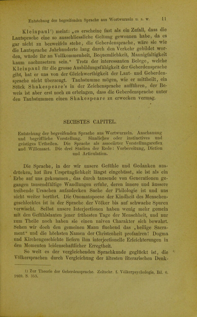 Kleinpaur) meint: „cs erscheine fast als ein Zufall, dass die Laiitspracbe eiiie so ausscbliessliclie Geltung gewonnen habe, da es gar iiicbt zu bezweifeln stebe, die Geberdenspracbe, ware sie wie die Lautspracbe Jabrbundcrte lang durcb den Verkebr gebildet wor- den, wiirde ibr an VoUkommenbeit, Bequemlicbkeit, Mannigfaltigkeit kaum nacbziisetzen sein. Trotz der interessanten Belege, welcbe Klein pa 111 fur die grosse Ausbildungsfabigkeit der Geberdenspracbe gibt, bat er iins von der Gleicbwertbigkeit der Laut- und Geberden- spracbe nicbt iiberzeugt. Taubstumme mogen, wie er mittbeilt, ein Stuck Sbakespeare's in der Zeicbenspracbe auffiibren, der Be- weis ist aber erst nocb zu erbringen, dass die Geberdenspracbe unter den Taubstummen einen Sbakespe are zu erwecken vermag. SECHSTES CAPITEL. Entstebimg- der begreifenden Sprache aus Wortwurzeln. Anscbauuug und begrifflicbe Vorstellung. Sinnlicjies ocler instinctives und geistiges Urtheilen. Die Sprache als associirter Vorstellungsreflex uud Willensact. Die drei Stadien der Rede: Vorbereitung, Diction und Articulation. Die Sprache, in der wir unsere Gefuble und Gedanken aus- drUcken, bat ibre Urspriinglichkeit langst eingebiisst, sie ist als ein Erbe auf uns gekommen, das durcb tausende von Generationen ge- gangeu tausendfaltige Wandlungen erfuhr, deren innere und aussere treibende Ursachen aufzudecken Sache der Pbilologie ist und uns nicbt welter beriibrt. Die Onomatopoese der Kindbeit des Menscben- gescblecbtes ist in der Sprache der Volker bis auf schwacbe Spuren verwischt. Selbst unsere Interjectionen baben wenig mebr gemein mit den Gefiihlslauten jener frubesten Tage der Menschbeit, und nur zum Theile nocb baben sie einen naiven Cbarakter sich bewahrt. Seben wir docb den gemeinen Mann fluchend das „heilige Sacra- ment und die hochsten Namen der Christenheit profaniren! Dogma und Kirchengescbicbte liefern ihm interjectionelle Erleicbterungen in den Momenten leidenscbaftlicher Erregtheit. So weit es der vergleichenden Spracbkunde gegliickt ist, die Volkersprachen durcb Vergleicbung der altesten literarischen Denk- 1) Zur Theorie der Geberdenspracbe. Zeitschr. f. Volkerpsycbologie, Bd. 6. 1869. S. 35.3.