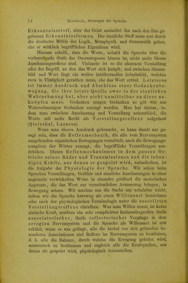 Erkenntnissstoff, aber der Geist assimilirt ihn nacli den ihm ge- gebenen E r k e n n t n i s s f o r m e n. Der sinnliche Stoflf muss erst durch die dreifacbe Miihle der Logik, Metaphysik und Grammatik gehen, ehe er wirklich begriffliches Eigenthum wird. Hieraus erhellt, dass die Worte, sobald die Sprache liber die vorbereitsnde Stufe der Onomatopoese hinaus ist, nicbt mehr blosse Anscbauungsreflexe sind. Vielmebr ist es die abstracte Vorstellung oder der Begriff, an den das Wort sich kniipft; und zwiscben Sinnen- bild und Wort liegt ein weites intellectuelles Arbeitsfeld, welches stets in Thatigkeit gerathen muss, ehe das Wort ertont. Letzteres ist immer Ausdruck und Abschluss einer Gedankenbe- wegung, die ibre letzte Quelle zwar in der sinnlichen Wahrnebmung hat, aber nicbt unmittelbar an diese an- kniipfen muss. Gedanken zeugen Gedanken so gut wie aus Wahrnehmungen Gedanken erzeugt werden. Man hat darum, in- dem man zwiscben Anscbauung und Vorstellung unterschied, die Worte mit mehr Recht als Vorstellungsreflexe aufgefasst (Steintbal, Lazarus). Wenn man diesen Ausdruck gebraucht, so kann damit nur ge- sagt sein, dass die Reflexmecbanik, die alle vom Nerveusystem ausgehenden organischen Bewegungen vermittelt, aucb die Bewegungs- complexe der Worter erzeugt, die begrifflicbe Vorstellungen aus- drtlcken. Diesen Reflexmechanismus in dem ganzen Ge- triebe seiner Rader und Transmissionen und die leben- digen Krafte, aus denen er gespeist wird, aufzudecken, ist die Aufgabe der Physiologie der Sprache. Wir seben beira Sprecben Vorstellungen, Geflible und sinnliche Anschauungen in einer ungemein verwickelten Weise in einander greifend die motorischen Apparate, die das Wort zur vernebmlichen Aeusseruug bringen, in Bewegung setzen. Wir machen uns die Sache nur scheinbar ieicbt, indem wir die Sprache kurzweg als einen Will ens act bezeichneu oder nach der pbysiologiscben Terminologie unter die associirten Vorstellungsreflexe einreihen. Was man Will en nennt, ist keine einfache Kraft, sondern ein sebr complicirtes Ineinandergreifen theils associatorischer, theils reflectorischer Vorgange in dem err eg ten Nervensystem und die Sprache als Willensact ist erst erklart, wenn es uns gelingt, alle die hiebei vor sicb gehenden be- sonderen Associationen und Reflexe im Nervensystem zu localisiren, d. b. alle die Bahnen, durch welche die Erregung geleitet wird, anatomisch zu bestimmen und zugleich alle die Kraftquellen, aus denen sie gespeist wird, physiologisch festzustellen.