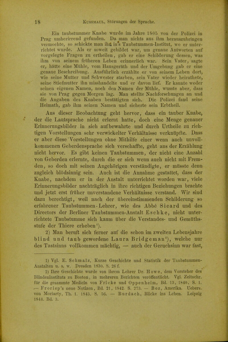 Ein taubstummer Knabe wurde im Jahre 1805 von der Polizei in Prag iimherirrend gefiinden. Da man nichts aus ilim heraiiszubringen vermoclite, so scliickte man ihil in's Taiibstummen-Iiistitut, wo er unter- riclitet wurde. Als er soweit gebildet war, um genaue Antworten auf vorgelegte Fragen zii ertheilen, gab er eine Schilderung dessen, was ihm von seinem friiheren Leben erinnerlicli war. Sein Vater, sagte er, liatte eine Miihle, vom Haiisgerath iind der Umgebung gab er eine genaue Beschreibung. Ausfiihrlich erzalilte er von seinem Leben dort, wie seine Mutter und Scliwester starben, sein Vater wieder heiratliete, seine Stiefmutter ihn missliandelte und er davon lief. Er kannte weder seinen eigenen Namen, nocli den Namen der Miihle, wusste aber, dass sie von Prag gegen Morgen lag. Man stellte Nacliforschungen an und die Augaben des Knaben bestatigten sich. Die Polizei fand seine Heimath, gab ihm seinen Namen und sicherte sein Erbtheil. Aus dieser Beobachtung geht hervor, dass ein tauber Knabe, der die Lautsprache nicht erlernt hatte, doch eine Menge genauer Erinnerungsbilder in sich aufbewahrte und durch Urtheile zu rich- tigen Vorstellungen sehr verwickelter Verhaltnisse verkniipfte. Dass er aber diese Vorstellungen ohne Mithilfe einer wenn auch unvoll- kommenen Geberdeusprache sich verschaffte, geht aus der Erzahlung nicht hervor. Es gibt keinen Taubstummen, der nicht eine Anzahl von Geberden erlernte, durch die er sich wenn auch nicht mit Frem- den, so doch mit seinen Angehorigen verstandigte, er mttsste denn zugleich blodsinnig sein. Auch ist die Annahme gestattet, dass der Knabe, nachdem er in der Anstalt unterrichtet worden war, viele Erinnerungsbilder nachtragiich in ihre richtigen Beziehungen brachte und jetzt erst frtiher unverstandene Verhaltnisse verstand. Wir sind dazu berechtigt, weil nach der iibereinstimmenden Schilderung so erfahrener Taubstummen - Lehrer, wie des Abbe Si card und des Directors der Berliner Taubstummen-Anstalt Eschke, nicht unter- richtete Taubstumme sich kaum liber die Verstandes- und Gemiiths- stufe der Thiere erheben'). 2) Man beruft sich ferner auf die schon im zweiten Lebeusjahre blind und taub gewordene Laura Bridgeman^), welche nur des Tastsinns vollkommen machtig, — auch der Geruchsinn war fast, 1) Vgl. E. Schmalz, Kurze Geschichte und Statistik der Taubstunimen- Anstalteu u. s. w. Dresden 1830. S. 26 f. 2) Ihre Geschichte wurde von ihrem Lehrer Dr. Howe, dem Vorsteher des Blindeninstituts zu Boston, in mehrereu Berichten verolfentlicht. Vgl. Zeitschr, fiir die gesammte Medicin von Fricke und Oppenheim, Bd. 13, 1S40, S. 1. ,— Froriep's neue Notizen, Bd. 21, 1842. S. 273. — Boz, Amerika. Uebers. von Moriarty, Th. 1. 1843. S. 56. — Burdach, Blicke ins Leben. Leipzig 1844. Bd. 3.