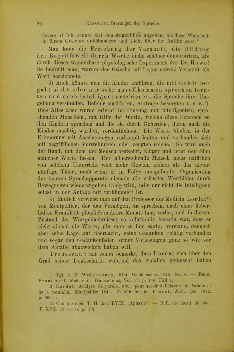 Geisteni! Ich koiinte fast den Aiigenblick aiigeben, als diese Wahrheit in ihrem Gesichte aufdammerte und Licht Uber ihr Antlitz goss. Man kann die Erzieliung der Vernunft, die Bildung der Begriffswelt durch Worte niclit schOner demonstriren, als durcli dieses wuuderbare physiologiscbe Experiment des Dr. Howe! So begreift man, warum der Grieche mit Logos sowobl Vernunft als Wort bezeicbnete. 3) Anch konnte man die Kinder anftihren, die mit Gehor be- gabt nicht oder nur sehr unvollkommen sprecben lern- ten und doch intelligent erschienen, die Spracbe ibrer Um- gebung verstanden, Befeble ausfubrten, Auftrage besorgten u. s. w.'). Dies Alles aber wurde erlernt im Umgang mit intelligenten, spre- cbenden Menschen, mit Hilfe der Worte, welcbe diese Personen zu den Kindern spracben und die sie durcb Geberden, deren aucb die Kinder-macbtig wurden, verdeutlicbten. Die Worte blieben in der Erinnerung mit Anscbauungen verkniipft baften und verbanden sich mit begrifflicben Vorstellungen oder zeugten solcbe. So wird auch der Hund, mit dem der Menscb verkebrt, kluger und lernt den Sinn mancber Worte fassen. Der boberstebende Menscb muss naturlicb von solcbem Unterricbt weit mebr Gewinn zieben als das unver- niinftige Tbier, aucb wenn er in Folge mangelbafter Organisation der inneren Spracbapparate niemals die erfassten Wortbilder durcb Bewegungen wiederzugeben fabig wird, falls nur nicbt die Intelligenz selbst in der Anlage mit verkummert ist. 4) Endlicb verweist man auf den Professor der Medicin Lordat^) von Montpellier, der das Vermogen, zu sprecben, nacb einer fieber- baften Krankbeit plotzlicb mebrere Monate lang verier, und in diesem Zustand des Wortgedacbtnisses so vollstandig beraubt war, dass er nicbt einmal die Worte, die man zu ibm sagte, verstand, dennocb aber seine Lage gut iiberdacbt, seine Gedanken ricbtig verbunden und sogar den Gedankenfaden seiner Vorlesungen ganz so wie vor dem Anfalle abgewickelt haben will. Trousseau^) bat scbon bemerkt, dass Lordat sicb uber den Grad seiner Denkscbarfe wabrend des Anfalles getauscbt baben 1) Vgl. z. B. Waldenburg, Klin. Wochensclir. 1873. Nr. 8. — Dann: Broadbent, Med. chir. Transactions, Vol. 55. p. 146. Fall 4. 2) Lordat, Analyse de parole, etc., pour servir a I'histoire de I'alalie et de la paralalie. Montpellier 1843. Ausfiihrlich bei Proust, Arch. gen. 1872. p. 66()sq. 3) Clinique m6d. T. II. Art. LVIII. „Aphasie. — Bull, de lacad. de m6d. T. XXX. 1864—65. p. 672.