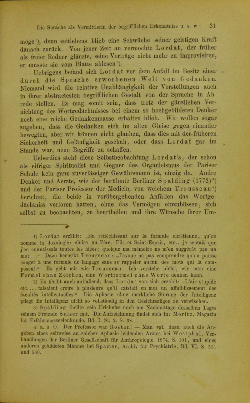 moge'), denn zeitlebens blieb eine Schwiicbe seiner geistigen Kraft danach zuriick. Von jener Zeit an vermochte Lordat, der friiber als freier Redner gliinzte, seine Vortrage nicbt mebr zu improvisiren, er musste sie vom Blatte ablesen-). Uebrigens befand sicb Lordat vor dem Anfall im Besitz einer dureb die Spracbe erworbenen Welt von Gedanken. Niemand wird die relative Unabbangigkeit der Vorstellungen auch in ibrer abstractesten begriiflicben Gestalt von der Spracbe in Ab- rede stellen. Es mag somit sein, dass trotz der ganzlicben Ver- nicbtung des Wortgedacbtnisses bei einem so hocbgebildeten Denker noch eine reicbe Gedankenmasse erbalten blieb. Wir wollen sogar zugeben, dass die Gedanken sicb im alten Gleise gegen einander bewegten, aber wir konnen nicbt glauben, dass dies mit der-fruberen Sicberbeit und Gelaufigkeit gescbab, oder dass Lordat gar im Stande war, neue Begriffe zu scbaffen. Ueberdies stebt diese Selbstbeobacbtimg Lordat's, der scbon als eifriger Spiritualist und Gegner des Organicismus der Pariser Scbule kein ganz zuverlassiger Gewabrsmann ist, einzig da. Andre Denker und Aerzte, wie der beriibmte Berliner Spalding (1772)^) und der Pariser Professor der Medicin, von welcbem Trousseau'') bericbtet, die beide in vorlibergebenden Anfalien das Wortge- dacbtniss verloren batten, obne das Vermogen einzublissen, sich selbst zu beobacbten, zu beurtbeilen und ibre Wiinscbe ibrer Um- 1) Lordat erzahlt: „Eii reflechissant sur la formule chretienne, qu'oii nomme la doxologie: gloire au Pere, Fils et Saint-Esprit, etc., je sentais que j'en connaissais toutes les idees; quoique ma memoire ne m'en sugg^rat pas un mot... Dazu bemerkt Trousseau: „J'avoue ne pas comprendre qu'on puisse songer a une formule de langage sans se rappeler aucun des mots qui la com- posent. Es geht mir wie Trousseau. Ich verstehe nicht, wie man eine Formel ohne Zeichen, eine Wortformel ohne Worte deuken kann. 2) Es bleibt auch auffallend, dass Lordat von sich erzahlt: „L'air stupide etc. ... faisaient croire a plusieurs qu'il existait en moi un affaiblissement des facult^s intellectuelles. Die Aphasie ohne merkliche Storung der Intelligenz pfiegt die Intelligenz nicht so vollstandig in den Gesichtsziigen zu verwischen. 3) Spalding theilte sein Erlebniss noch am Nachmittage desselben Tages seinem Freunde Sulzer mit. Die Aufzeichnung findet sich in: Moritz, Magazin fiir Erfahrungsseelenkunde. Bd. I St. 2. S. 38. 4) a. a. 0. Der Professor war Rostan! — Man vgl. dazu auch die An- gaben eines zeitweise an solcher Aphasie leidenden Arztes bei Westphal, Ver- handlungen der Berliner Gesellschaft fiir Anthropologie. 1874. S. 101, und eines anderen gebildeten Mannes bei Spamer, Archiv fur Psychiatric, Bd. VL S. 531 und 540.