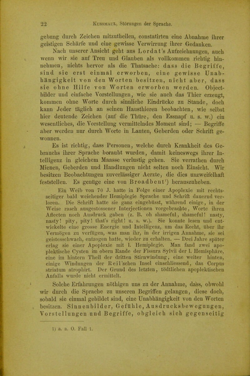 gebimg durch Zeicbeu mitzutlicilen, constatirten eine Abnahme ihrer geistigen Scliiirfe und eine gewisse Verwirrung ihrer Gedanken. Nacli unserer Ansicht geht aus Lordat's Aufzeiclinuiigcu, auch wenn wir sie auf Treu imd Glauben als vollkommcii ricbtig hin- nebmen, nicbts bervor als die Tbatsacbe: dass die Begriffe, sind sie erst einmal erworben, eine gewisse Unab- hangigkeit von den Worten besitzen, nicbt aber, dass sie obne Hilfe von Worten erworben werden. Object- bilder und einfacbe Vorstellungen, wie sie auch das Tbier erzeugt, kommen obne Worte durch sinnliche Eindrticke zu Stande, doch kann Jeder taglich an seinen Hausthieren beobacbten, wie selbst bier deutende Zeichen (auf die Thiire, den Essnapf u. s. w.) ein wesentlicbes, die Vorstellung vermittelndes Moment sind; — Begriffe aber werden nur durch Worte in Lauten, Geberden oder Schrift ge- wonnen. Es ist ricbtig, dass Personen, welche durch Krankheit des Ge- brauchs ihrer Sprache bei'aubt wurden, damit keineswegs ihrer In- telligenz in gleichem Maasse verlustig gehen. Sie verratben durch Mienen, Geberden und Handlungen nicbt selten noch Einsicht. Wir besitzen Beobachtungen zuverlassiger Aerzte, die dies unzweifelhaft feststellen. Es genuge eine von Broadbent') berauszuheben. Ein Weib von 70 J. hatte in Folge einer Apoplexie mit rechts- seitiger bald weicheuder Hemiplegie Sprache uud Schrift dauernd ver- loren. Die Schrift hatte sie ganz eingebiisst, wahrend eiuige, in der Weise rasch aiisgestossener Interjectionen vorgebrachte, Worte ihren Affecteu noch Aiisdruck gaben (z. B. oh shameful, shameful! nasty, nasty! pity, pity! that's right! u. s. w.). Sie konnte lesen mid ent- wickelte eine grosse Energie imd InteUigenz, urn das Recht, iiber ihr Vermogen zu verfiigen, was man ihr, in der irrigen Annahme, sie sei geistesschwach, entzogen hatte, wieder zu erhalten. — Drei Jahre spilter erlag sie einer Apoplexie mit 1. Hemiplegie. Man fand zwei apo- plektische Cysten im obern Rande der Fissura Sylvii der 1. Hemisphiire, eine im hintern Theil der dritteu Stirnwindung, eine weiter hinten, einige Windungen der Reil'scheu Insel einschliessend, das Corpus striatum atropliirt. Der Grund des letzten, todtlicheu apoplektischen Anfalls wurde nicht ermittelt. Solche Erfahrungen nothigen uns zu der Annahme, dass, obwohl wir durch die Sprache zu unseren Begriffen gelangen, diese doch, sobald sie einmal gebildet sind, eine Unabhangigkeit von den Worten besitzen. Sinnenbilder, Geftihle, Ausdrucksbewegungen, Vorstellungen und Begriffe, obgleich sich gegenseitig 1) a. a. 0. Fall 1.