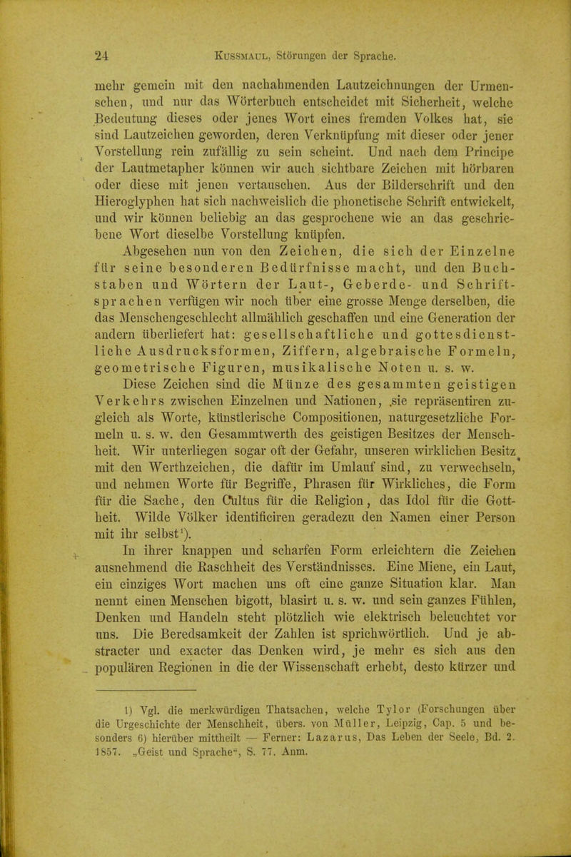 mebr gemein mit den nachahmenden Lautzeichnungen der Urmen- schen, und nur das Wdrterbuch entschcidet mit Sicherheit, welche Bedeutimg dieses oder jenes Wort eines freraden Volkes hat, sie sind Lautzeiclien gewordeu, deren VerknUpfung rait dieser oder jener Vorstellung rein zufilUig zii sein scheint. Und nach dem Principe der Laiitmetaplier konnen wir auch sichtbare Zeichen mit horbaren oder diese mit jenen vertauscben. Aus der Bildcrschrift und den Hieroglypben bat sicb nacbweislicb die pbonetiscbe Scbrift entwickelt, iind wir konnen beliebig an das gesprocbene wie an das gescbrie- beue Wort dieselbe Vorstellung kniipfen. Abgeseben nun von den Zeicben, die sicb der Einzelne fiir seine besonderen Bediirfnisse macbt, und den Bucb- staben und Wortern der Laut-, Geberde- und Scbrif't- spracben verfugen wir nocb liber eine grosse Menge derselben, die das Menscbengescblecbt allmablicb gescbaffen und eine Generation der andern iiberliefert bat: gesellscbaftlicbe und gottesdienst- licbe Ausdrucksformen, Ziffern, algebraiscbe Formeln^ geometriscbe Figuren, musikaliscbe Noten u. s. w, Diese Zeicben sind die Miinze des gesaramten geistigen Verkebrs zwiscben Einzelnen und Nationen, ,sie reprasentiren zu- gleicb als Worte, kunstleriscbe Compositionen, naturgesetzlicbe For- meln u. s. w. den Gesammtwertb des geistigen Besitzes der Menscb- beit. Wir unterliegen sogar oft der Gefabr, unseren wirklicben Besitz mit den Wertbzeicben, die dafiir im Umlauf sind, zu verwecbsein, und nebmen Worte fur Begriffe, Pbrasen fiir Wirklicbes, die Form fiir die Sacbe, den CViltus fiir die Keligion, das Idol fiir die Gott- beit. Wilde Volker identificiren geradezu den Namen einer Person mit ibr selbst'). In ibrer knappen und scbarfen Form erleicbtern die Zeicben ausnebmend die Rascbbeit des Verstandnisses. Eine Miene, ein Laut, ein einziges Wort macben uns oft eine ganze Situation klar. Man nennt einen Menscben bigott, blasirt u. s. w. und sein gauzes Fiiblen, Denken und Handeln stebt plotzlicb wie elektriscb beleucbtet vor uns. Die Beredsamkeit der Zablen ist spricbwortlicb. Und je ab- stracter und exacter das Denken wird, je mebr es sicb aus den popularen Regionen in die der Wissenscbaft erbebt, desto kUrzer und 1) Vgl. die merkwiirdigen Thatsacheu, welche Tylor (Forschungen uber die Urgeschichte der Menscliheit, libers, von Miiller, Leipzig, Cap. 5 und be- sonders 6) hieruber mittheilt — Ferner: Lazarus, Das Leben der Seele, Bd. 2. 1857. „Geist und Sprache, S. 77. Anm.