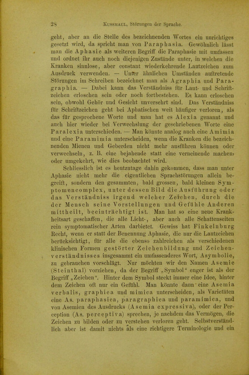 geht, aber au die Stelle des bezeichnenden Wortes ein unrichtiges gesetzt wird, da spricht man von Paraphasia. Gewohnlich lasst man die Aphasie als weiteren Begriff die Paraphasie mit umfassen imd ordnet ihr auch nocli diejenigen Zustande unter, in welchen die Kranken sinnlose, aber constant wiederkehrende Lautzeichen zum Ausdruck verwenden. — Unt^r abnlichen Urastanden auftretende Storungen im Sebreiben bezeiebnet man als Agraphia und Para- graphia. — Dabei kann das Verstandniss fUr Laut- und Schrift- zeichen erloschen sein oder noch fortbestehen. Es kann erloschen sein, obwohl Gehor und Gesicht unversehrt sind. Das Verstandniss fiir Schriftzeichen geht bei Aphatischen weit haufiger verloren, als das fUr gesprochene Worte und man hat es Alexia geuannt und auch bier wieder bei Verwechslung der geschriebenen Worte eine Paralexia unterschieden. — Man konnte analog auch eine Amimia und eine Paramimia unterscheiden, wenn die Kranken die bezeich- nenden Mienen und Geberden nicht mehr ausflihren konnen oder verwechseln, z. B. eine bejahende statt eine verneinende machen> oder umgekehrt, wie dies beobachtet wird. Scliliesslich ist es heutzutage dahin gekommen, dass man unter Aphasie nicht mehr die eigentlichen Sprachstdrungen allein be- greift, sondern den gesammten, bald grossen, bald kleinen Sym- ptomencomplex, unter dessen Bild die Ausfiihrung oder das Verstandniss irgend welcher Zeichen, durch die der Mensch seine Vorstellungen und Gefuhle Anderen mittheilt, beeintrachtigt ist. Man hat so eine neue Krank- heitsart geschaffen, die alle Licht-, aber auch alle Schattenseiten rein symptomatischer Arten darbietet. Gewiss hat Finkelnburg Recht, wenn er statt der Benennung Aphasie, die nur die Lautzeichen berucksichtigt, fiir alle die ebenso zahlreichen als verschiedenen klinischen Formen gestorter Zeichenbildung und Zeichen- verstandnisses insgesammt ein umfassenderes Wort, A symbolic, zu gebrauchen vorschlagt. Nur mochten wir den Namen Asemie (St ein thai) vorziehen, da der Begriff „ Symbol enger ist als der Begriff „ Zeichen. Hinter dem Symbol steckt immer eine Idee, hinter dem Zeichen oft nur ein Geftihl. Man konnte dann'eine Asemia verbalis, graphica und mi mica unterscheiden, als Varietaten eine As. paraphasica, paragraphica und paramimica, und von Asemien des Ausdrucks (Asemia expressiva), oder der Per- ception (As. perceptiva) sprechen, je nachdem das Vermogen, die Zeichen zu bilden oder zu verstehen verloren geht. Selbstverstand- lich aber ist damit nichts als eine richtigere Terminologie und ein