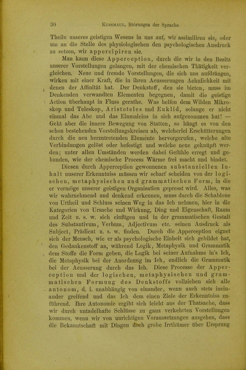 Theile unseres geistigen Wesens in uns auf, wir assimilireu sie, oder um an die Stelle des pliysiologischen den psychologischen Ausdruck zu setzen, wir appercipiren sie. Man kann diese Apperception, durch die wir in den Besitz iinserer Vorstellungen gelangen, mit der chemischen Tliatigkeit ver- gleichen. Neue imd fremde Vorstellungen, die sich uns aufdrangen, wirken mit einer Kraft, die in ihren Aeusserungen Aehnlichkeit mit denen der Affinitat hat. Der Denkstoff, den sie bieten, muss im Denkenden verwandten Elementen begegnen, damit die geistige Action tiberhaupt in Fluss gerathe. Was helfen dem Wilden Mikro- skop und Teleskop, Aristoteles und Euklid, solange er nicht einmal das Abe und das Einmaleins in sicb aufgenommen hat! — Geht aber die innere Bewegung von Statten, so hangt es von den schon bestehenden Vorstellungskreisen ab, welcherlei Erschiitterungen durch die neu herzutretenden Elemente hervorgerufen, welche alte Verbindungen geldst oder befestigt und welche neue geknupft wer- den; unter alien Umstanden werden dabei Gefiihle erregt und ge- bunden, wie der chemische Process Warme frei macht und bindet. Diesen durch Apperception gewounenen substanziellen In- halt unserer Erkenntniss mussen wir scharf scheiden von der logi- schen, metaphysischen und grammatischen Form, in die er vermoge unserer geistigen Organisation gepresst wird. Alles, was wir wahrnehmend und denkend erkennen, muss durch die Schablone von Urtheil und Schluss seinen Weg in das Ich nehmen, hier in die Kategorien von Ursache und Wirkung, Ding und Eigenschaft, Kaum und Zeit u. s. w. sich einfiigen und in der grammatischen Gestalt des Substantivum, Verbum, Adjectivum etc. seineri Ausdruck als Subject, Pradicat u. s. w. finden. Durch die Apperception eignet sich der Mensch, wie er als psychologische Einheit sich gebildet hat, den Gedankenstoff an, wahrend Logik, Metaphysik und Grammatik dem Stoffe die Form geben, die Logik bei seiner Aufnahme in's Ich, die Metaphysik bei der Anordnung im Ich, endlich die Grammatik bei der Aeusserung durch das Ich, Diese Processe der Apper- ception und der logischen, metaphysischen und gram- matischen Formung des Denkstoffs vollziehen sich alle autonom, d. i. unabhangig von einander, wenn auch stets inein- ander greifend und das Ich dem einen Ziele der Erkenntniss zu- fiihrend, Ihre Autonomic ergibt sich leicht aus der Thatsache, dass wir durch untadelhafte Schliisse zu ganz verkehrten Vorstellungen kommen, wenn wir von unrichtigen Voraussetzungen ausgehen, dass die Bekanntschaft mit Dingen doch grobe Irrtbiimer iiber Ursprung