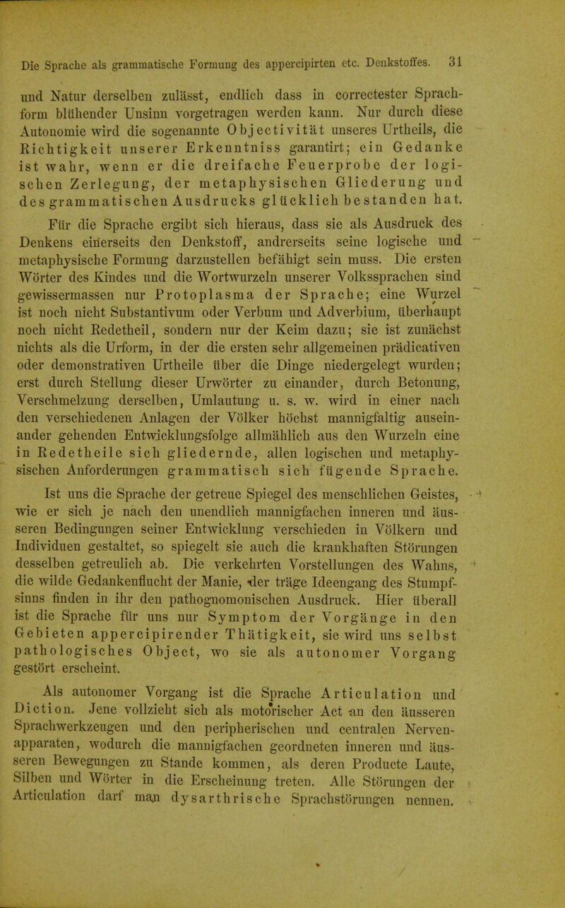 iiud Natur derselben zuUisst, endlicli dass in correctester Sprach- form bliihender Unsinn vorgetrageu werden kann. Nur durch diese Autonomic wird die sogenannte Objectivitiit unseres Urtheils, die Kiehtigkeit unserer Erkenntniss garantirt; ein Gedanke ist wahr, wenn er die dreifaclie Feuerprobe der logi- sclien Zerlegung, der metaphysischen Gliederung und des grammatischen Ausdriicks glucklich bestanden hat. Fiir die Sprache ergibt sich hieraus, dass sie als Ausdruck des Denkens einerseits den Denkstoff, andrerseits seine logische imd - metaphysische Formung darzustellen befahigt sein muss. Die ersten Worter des Kindes und die Wortwurzeln unserer Volkssprachen sind gewissermassen nur Protoplasma der Sprache; eine Wurzel ist noch nicht Substantivum oder Verbum und Adverbium, uberhaupt noch nicht Kedetheil, sondern nur der Keim dazu; sie ist zuniichst nichts als die Urform, in der die ersten sehr allgemeinen pradicativen oder demonstrativen Urtheile iiber die Dinge niedergelegt wurden; erst durch Stellung dieser Urworter zu einander, durch Betonung, Verschmelzung derselben, Umlautung u. s. w. wird in einer nach den verschiedenen Anlagen der Volker hdchst mannigfaltig ausein- ander gehenden Entwicklungsfolge allmahlich aus den Wurzeln eine in Kedetheile sich gliedernde, alien logischen und metaphy- sischen Anforderungen grammatisch sich fugende Sprache. Ist uns die Sprache der getreue Spiegel des menschlichen Geistes, + wie er sich je nach den unendlich mannigfachen inneren und aus- seren Bedingungen seiner Entwicklung verschieden in Volkern und Individuen gestaltet, so spiegelt sie auch die krankhaften Storungen desselben getreulich ab. Die verkehrten Vorstellungen des Wahns, ' die wilde Gedankenflucht der Manie, -der trage Ideengang des Stumpf- sinns finden in ihr den pathoguomonischen Ausdruck. Hier uberall ist die Sprache fiir uns nur Symptom der Vorgange in den Gebieten appercipirender Thatigkeit, sie wird uns selbst pathologisches Object, wo sie als autonomer Vorgang gestort erscheint. Als autonomer Vorgang ist die Sprache Articulation und Diction, Jene vollzieht sich als moto'rischer Act siu den ausseren Sprachwerkzeugen und den peripherischen und centralen Nerven- apparaten, wodurch die mannigfachen geordneten inneren und aus- seren Bewegungen zu Stande kommen, als deren Producte Laute, Silben und Worter in die Erscheinung treten. Alle Storungen der Articulation daif maji dysarthrische Sprachstorungen nenuen.