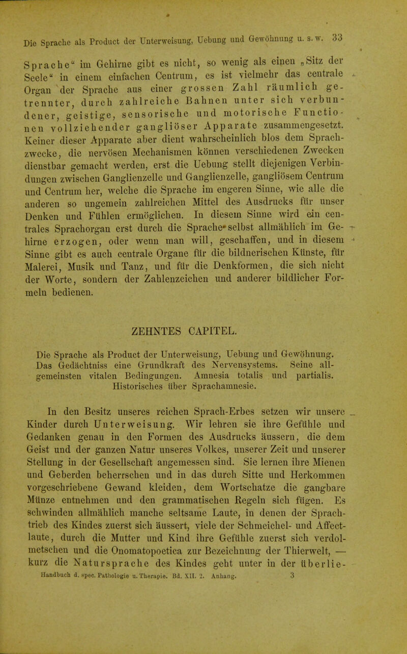 Die Sprache als Product der Unterweisung, Uebung und Gewohnung u. s. Sprache im Gehirne gibt es nicbt, so wenig als einen „Sitz der Seele in einem einfaclien Centrum, es ist vielmehr das^ centrale Organ der Spraclie aiis einer grossen Zahl raumlich ge- trennter, durch zalilreiche Bahnen unter sich verbiin- dener, geistige, sensorische und motorische Functio- nen vollziehender gangli(3ser Apparate zusaramengesetzt. Keiner dieser Apparate aber dient wabrscbeinlicb bios dem Spracb- zwecke, die nervosen Mecbanismen konnen verscbiedenen Zwecken dienstbar gemacbt werden, erst die Uebung stellt diejenigen Verbin- dungen zwiscben Ganglienzelle und Ganglienzelle, gangliosem Centrum und Centrum ber, welcbe die Spracbe im engeren Sinne, wie alle die anderen so ungemein zablreicben Mittel des Ausdrucks fiir unser Denken und FUblen ermoglicben. In diesem Sinne wird ein cen- trales Spracborgan erst durcb die Spracbe* selbst allmablicb im Ge- birne erzogen, oder wenn man will, gescbaffen, und in diesem Sinne gibt es aucb centrale Organe ftir die bildneriscben Ktinste, fiir Malerei, Musik und Tanz, und fiir die Denkformen, die sich nicbt der Worte, sondern der Zablenzeicben und anderer bildlicber For- meln bedienen. ZEHNTES CAPITEL. Die Sprache als Product der Unterweisung, Uebung und Gewohnung. Das Gedacbtniss eine Grundkraft des Nervensystems. Seine all- gemeinsten vitalen Bedingungen. Amnesia totalis und partialis. Historisches tiber Sprachamnesie. In den Besitz unseres reichen Spracb-Erbes setzen wir unsere Kinder durcb Unterweisung. Wir lebren sie ihre Gefiible und Gedanken genau in den Formen des Ausdrucks aussern, die dem Geist und der ganzen Natur unseres Volkes, unserer Zeit und unserer Stellung in der Gesellschaft angemessen sind. Sie lernen ibre Mienen und Geberden beberrschen und in das durcb Sitte und Herkommen vorgeschriebene Gewand kleiden, dem Wortscbatze die gangbare Mtinze entnebmen and den grammatiscben Regeln sich fiigen. Es schwinden allmablicb mancbe seltsame Laute, in denen der Spracb- trieb des Kindes zuerst sich aussert, viele der Schmeicbel- und Affect- laute, durcb die Mutter und Kind ibre Gefiible zuerst sich verdol- metscben und die Onomatopoetica zur Bezeichnung der Tbierwelt, — kurz die Natur spracbe des Kindes gebt unter in der tiberlie- Handbuch d. spec. Pathologie u. Therapie. Bd. XII. 2. Anhang. 3