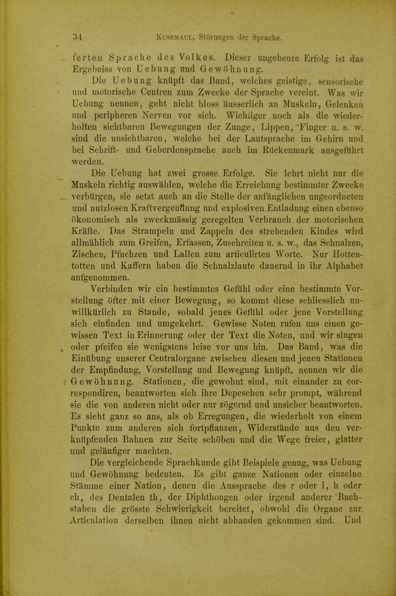 ferten Sprache des Volkes. Dieser ungeheure Erfolg ist das Ergebniss von Uebung und Gewohnung. Die Uebung knllpft das Band, welches geistige, sensorische iind motorische Centren zum Zwecke der Sprache vereint. Was wir Uebung nenuen, geht nicht bloss ausserlich an Muskeln, Gelenken und peripheren Nerven vor sich. Wichtiger noch als die wieder- holten sichtbaren Bewegungen der Zunge, Lippen, 'Finger u. s. w. sind die unsichtbaren, welche bei der Lautsprache im Gehirn und bei Schrift- und Geberdensprache auch im Rlickenmark ausgefllhrt werden. Die Uebung hat zwei grosse Erfolge. Sie lehrt nicht nur die Muskeln richtig auswahlen, welche die Erreichung bestimmter Zwecke verbiirgen, sie setzt auch an die Stelle der anfanglichen ungeordneten und nutzlosen Kraftvergeuflung und explosiven Entladung einen ebenso dkonomisch als zweckmassig geregelten Verbrauch der motorischen Krafte. Das Strampeln und Zappeln des strebenden Kindes wird allmahlich zum Greifen, Erfassen, Zuschreiten u. s. w., das Schnalzen, Zischen, Pfuchzen und Lallen zum articulirten Worte. Nur Hotten- totten und Kaifern haben die Schnalzlaute dauernd in ihr Alphabet aufgenommen. Verbinden wir ein bestimmtes Gefiihl oder eine bestimmte Vor- stellung dfter mit einer Bewegung, so kommt diese schliesslich un- willkiirlich zu Stande, sobald jenes Gefiihl oder jene Vorstellung sich einfinden und umgekehrt. Gewisse Noten rufen uns einen ge- wissen Text in Erinnerung oder der Text die Noten, und wir singen oder pfeifen sie wenigstens leise vor uns hin. Das Band, was die Einiibung unserer Centralorgane zwischen diesen und jenen Stationeu der Empfindung, Vorstellung und Bewegung kntipft, nennen wir die Gewohnung. Station en, die gewohnt sind, mit einander zu cor- respondiren, beantworten sich ihre Depeschen sehr prompt, wahrend sie die von anderen nicht oder nur zogernd und unsicher beantworten. Es sieht ganz so aus, als ob Erregungen, die wiederholt von einem Punkte zum anderen sich fortpflanzen, Widerstande aus den ver- knupfenden Bahnen zur Seite schoben und die Wege freier, glatter und gelaufiger machten. Die vergleichende Sprachkunde gibt Beispiele genug, was Uebung und Gewohnung bedeuten. Es gibt ganze Nationen oder einzelne Stamme einer Nation, denen die Aussprache des r oder 1, h oder ch, des Dentalen th, der Diphthougen oder irgend anderer Buch- staben die grdsste Schwierigkeit bereitet, obwohl die Organe zur Articulation derselben ihnen nicht abhandeu gekommen sind. Und