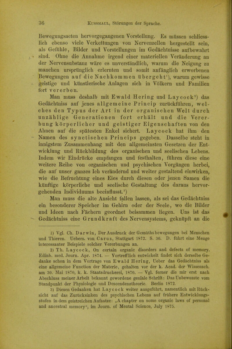 Bewegimgsacten hervorgegangenen Vorstellung. Es mtissen schliess- lich ebenso viele Verkettungen von Nervenzellen hergestellt sein, als Gefiihle, Bilder und Vorstellungen im Gedachtnisse aufbewahrt sind. Ohne die Annahme irgend einer materiellen Veranderung an der Nervensubstanz ware es unverstandlicb, warum die Neigung zu manclien urspriinglich erlernten und somit anfanglicb erworbenen Bewegungen auf die Nachkommen tibergeht'), warum gewisse geistige und kiinstlerische Anlagen sich in Volkern und Familien fort vererben. Man muss desbalb mit Ewald Hering und Laycock^) das Gedacbtniss auf jenes allgemeine Princip zuriickfiibren, wel- cbes den Typus der Art in der organischen Welt durcb unzablige Generationen fort erhalt und die Verer- bung korperlicber und geistiger Eigenscbaften von den Abnen auf die spatesten Enkel sicbert. Lay cock bat ibm den Namen des synetiscben Princips gegeben. Dasselbe stebt in innigstem Zusammenbang mit den allgemeinsten Gesetzen der Ent- wicklung und Riickbildung des organiscben und seeliscben Lebens. Indem wir Eindrticke empfangen und festbalten, fubren diese eine weitere Reibe von organiscben und psycbiscben Vorgangen berbei, die auf unser ganzes Icb verandernd und weiter gestalteud einwirken, wie die Befrucbtung eines Eies durcb diesen oder jenen Samen die kiinftige korperliche und seeliscbe Gestaltung des daraus bervor- gebenden Individuums beeinflusst.^) Man muss die alte Ansicbt fallen lassen, als sei das Gedacbtniss ein besonderer Speicber im Gebirn oder der Seele, wo die Bilder und Ideen nacb Facbern geordnet beisammen liegen. Uns ist das Gedacbtniss eine Grundkraft des Nervensystems, geknupft an die 1) Vgl. Ch. Darwin, DerAusdmck der Gemiithsbewegungen bei Menschen und Thieren. Uebers. von Carus, Stuttgart 1872. S. 30. D. fuhrt eine Meuge interessanter Beispiele solcher Vererbungen an. 2) Th. Lay cock, On certain organic disorders and defects of memory. Edinb, med. Journ. Apr. 1874. — Vortrefflich entwickelt findet sich derselbe Ge- danke schon in dem Vortrage von Ewald Hering, Ueber das Gedacbtniss als eine allgemeine Function der Materie, gehalten vor der k. Acad, der Wissensch. am 30. Mai 1870, k. k. Staatsdruckerei, 1870. — Vgl. ferner die mir erst nach Abschluss meiner Arbeit bekannt gewordene geniale Schrift: Das Unbewusste vom Standpunkt der Physiologic und Descendenztheorie. Berlin 1872. 3) Diesen Gedanken hat Lay cock weiter ausgefiihrt, namentlich mitRiick- sicht auf das Zuriicksinken des psychischen Lebens auf fruhere Entwickluugs- stufen in dera geistreichen Aufsatze: „ A chapter on some organic laws of personal and ancestral memory, im Journ. of Mental Science, July 1875.