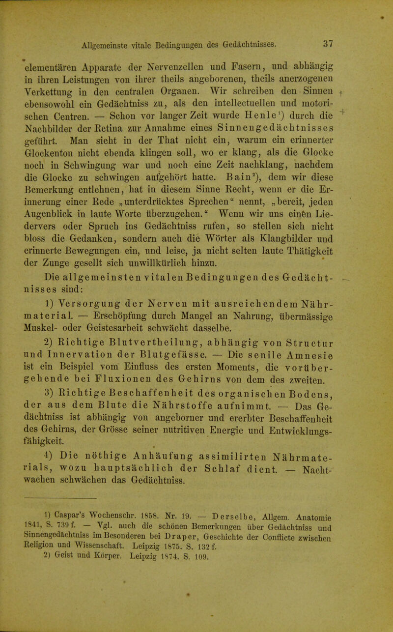 Allgemeinste vitale Bedinguugen des Gedaclitnisses. elementaren Apparate der Nervenzellen und Fasern, und abhiingig in ihren Leistimgen von ihrer theils angeborenen, theils anerzogenen Verkettung in den centralen Organen. Wir schreiben den Sinnen ebensowohl ein Gedacbtniss zu, als den intellectuellen und motori- seben Centren. — Scbon vor langer Zeit wurde Henle') durch die Nacbbilder der Ketina zur Annahme eines Sinnengedacbtnisses geflibrt. Man siebt in der Tbat nicbt ein, warum ein erinnerter Glockenton nicbt ebenda klingen soli, wo er klang, als die Glocke nocb in Scbwingimg war und nocb eine Zeit nacbklang, nacbdem die Glocke zu scbwingen aufgebort batte. Bain^), dem wir diese Bemerkung entlebnen, bat in diesem Sinne Recbt, wenn er die Er- innerung einer Rede „ unterdrucktes Sprecben nennt, „bereit, jeden Augenblick in laute Worte uberzugeben. Wenn wir uns einfen Lie- dervers oder Sprucb ins Gedacbtniss rufen, so stellen sicb nicbt bloss die Gedanken, sondern aucb die Worter als Klangbilder und erinnerte Bewegungen ein, und leise, ja nicbt selten laute Tbatigkeit der Zunge gesellt sicb unwillkurlicb binzu. Die allgemeinsten vitalenBedingungendesGedacbt- nisses sind: 1) Versorgung der Nerven mit ausreicbendem Nabr- material. — Erscbdpfung durcb Mangel an Nabrung, tibermassige Muskel- oder Geistesarbeit scbwacbt dasselbe. 2) Ricbtige Blutvertbeilung, abbangig von Structur und Innervation der Blutgefasse. — Die senile Amnesie ist ein Beispiel vom Einfluss des ersten Moments, die voruber- gebende bei Fluxionen des Gebirns von dem des zweiten. 3) Ricbtige Bescbaffenbeit des organiscben Bodens, der aus dem Blute die Nabrstoffe aufnimmt. — Das Ge- dacbtniss ist abbangig von angeborner und ererbter Bescbaffenbeit des Gebirns, der Grosse seiner nutritiven Energie und Entwicklungs- fabigkeit. 4) Die notbige Anbaufung assimilirten Nabrmate- rials, wozu bauptsacblicb der Scblaf dient. — Nacbt- wacben scbwacben das Gedacbtniss. 1) Caspar's Wochenschr. 1858. Nr. 19. — Derselbe, AUgem. Anatomie 1841, S. 739 f. — Vgl. auch die schonen Bemerkungen iiber Gedacbtniss und Sinnengedacbtniss im Besonderen bei Draper, Gescbicbte der Conflicte zwischen Eeligion und Wissenschaft. Leipzig 1875. S. 132 f. 2) Geist und Korper. Leipzig 1S74. S. 109.