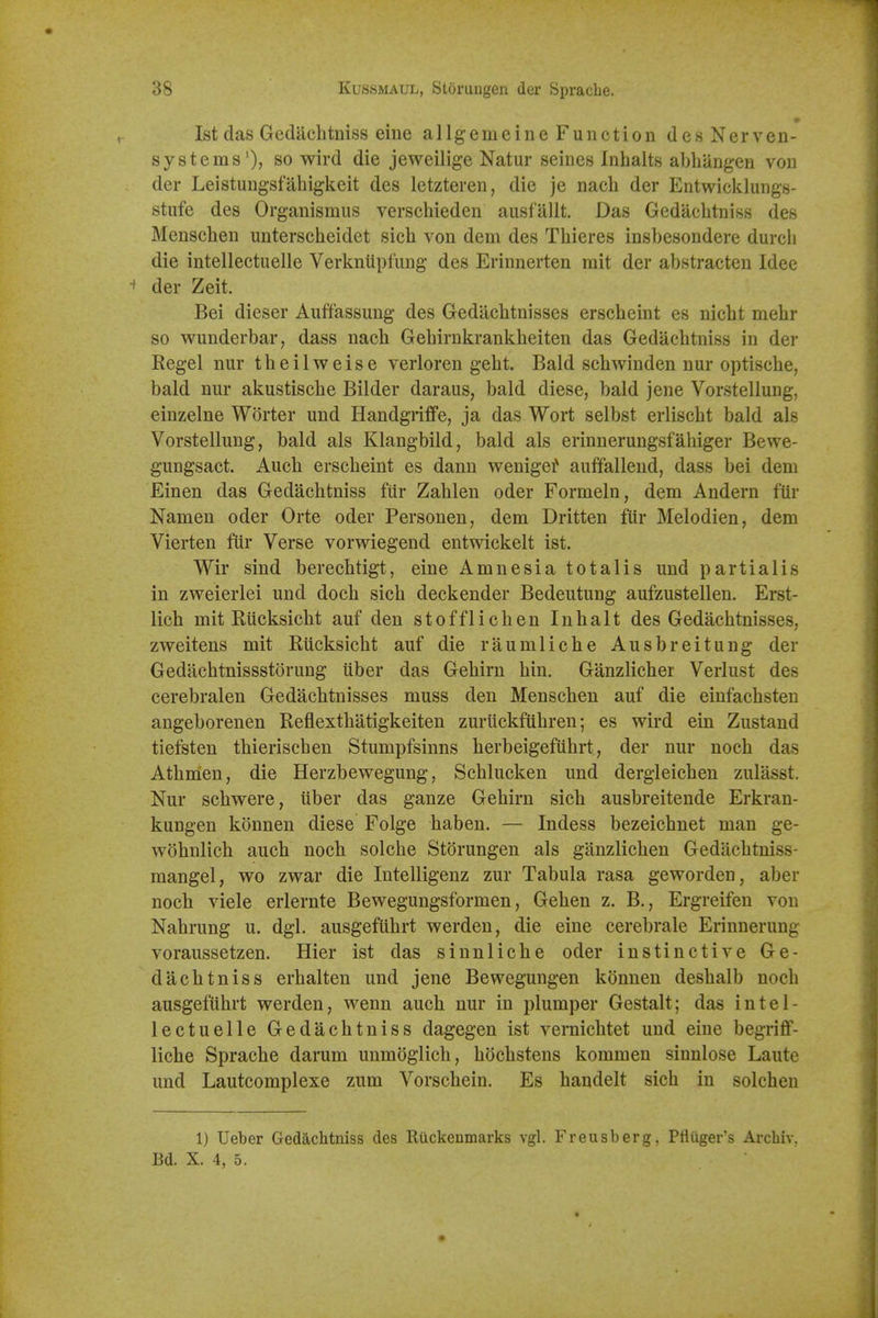 1st das Gediichtniss eiiie allgemeine Function desNerven- systems'), so wird die jeweilige Natur seines Inhalts abbangen von der Leistungsfabigkeit des letzteren, die je nacb der Entwicklungs- stiife des Organismus verscbieden ausfallt. Das Gedacbtniss des Menscben unterscbeidet sicb von dem des Tbieres insbesondere durcb die intellectuelle Verkniipfung des Erinnerten rait der abstracten Idee ' der Zeit. Bei dieser Aiiffassuug des Gedacbtnisses erscbeint es nicbt mebr so wunderbar, dass nacb Gebirukrankbeiten das Gedacbtniss in dei* Kegel nur tbeilweise verloren gebt. Bald scbwinden nur optiscbe, bald nur akustiscbe Bilder daraus, bald diese, bald jene Vorstellung, einzelne Worter und Handgrifife, ja das Wort selbst erliscbt bald als Vorstelluug, bald als Klangbild, bald als erinnerungsfabiger Bewe- gungsact. Aucb erscbeint es dann wenigei^ auffallend, dass bei dem Einen das Gedacbtniss fur Zablen oder Formeln, dem Andern ftir Namen oder Orte oder Personen, dem Dritten fur Melodien, dem Vierten ftir Verse vorwiegend entwickelt ist. Wir sind berecbtigt, eine Amnesia totalis und partialis in zweierlei und docb sicb deckender Bedeutung aufzustellen. Erst- licb mit Biicksicbt auf den stofflicben Inbalt des Gedacbtnisses, zweitens mit Riicksicbt auf die raumlicbe Ausbreitung der Gedacbtnissstorung tiber das Gebirn bin. Ganzlicber Verlust des cerebralen Gedacbtnisses muss den Menscben auf die einfacbsten angeborenen Reflextbatigkeiten zuriickfubren; es wird ein Zustand tiefsten tbieriscben Stumpfsinns berbeigefubrt, der nur nocb das Atbmen, die Herzbewegung, Scblucken und dergleicben zulasst. Nur scbwere, iiber das ganze Gebirn sicb ausbreitende Erkran- kungen konnen diese Folge baben. — Indess bezeicbnet man ge- wobnlich aucb nocb solcbe Storungen als ganzlicben Gedacbtniss- mangel, wo zwar die Intelligenz zur Tabula rasa geworden, aber nocb viele erlernte Bewegungsformen, Geben z. B., Ergreifen von Nabrung u. dgl. ausgeftibrt werden, die eine cerebrale Erinneruug voraussetzen. Hier ist das sinnlicbe oder instinctive Ge- dacbtniss erbalten und jene Bewegungen konnen desbalb nocb ausgeftibrt werden, wenn aucb nur in plumper Gestalt; das intel- lectuelle Gedacbtniss dagegen ist vernicbtet und eine begriff- licbe Spracbe darum unmoglicb, bocbstens kommen sinnlose Laute und Lautcomplexe zum Vorscbein. Es handelt sicb in solchen 1) Ueber Gedacbtniss des Riickenmarks vgl. Freusberg, Pfluger's Archiv, Bd. X. 4, 5.