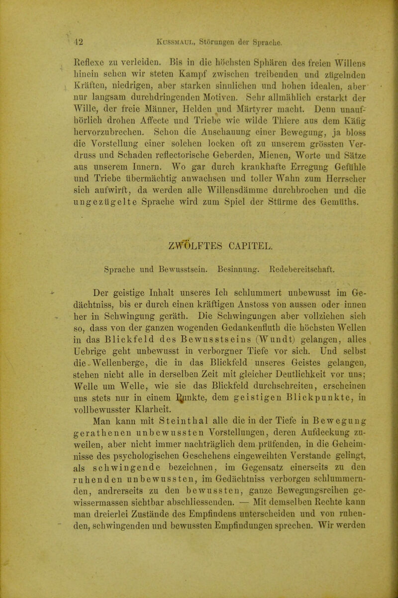 Reflexc zu verleiden. Bis in die li()clisten S])liarcn des freien Willens liinein sebcn wir steten Karapf zwiscben treibendeu und zligelndeu ( Kraften, niedrigen, aber starken sinnlicben und lioben idealen, aber nur langsam durcbdringenden Motiven. Sebr allmilhlicb crstarkt der Wille, der freie Manner, Helden und Martyrer macbt. Denn unauf- horlicb drobeu Aifecte und Triebe wie wilde Thiere aus dem Kafig bervorzubrecben. Scbon die Anscbauung einer Bcwegung, ja bloss die Vorstellung einer solcben locken oft zu unserem grossten Ver- druss und Scbaden reflectoriscbe Geberden, Mienen, Worte und Satze aus unserem Innern. Wo gar durcb krankbafte Erregung GefUble und Triebe iiberraacbtig anwacbsen und toller Walin zum Herrscber sicb aufwirft, da werden alle Willensdamme durcbbrocben und die ungezugelte Spracbe wird zum Spiel der Stiirme des Gemutbs. ZWOLFTES CAPITEL. Spracbe und Bewusstsein. Besinnung. Redebereitscbaft. Der geistige Inbalt unseres Icb scblummert unbewusst im Ge- dacbtniss, bis er durcb einen kraftigen Anstoss von aussen oder inneu ber in Scbwingung geratb. Die Sebwingungeu aber vollzieben sicb so, dass von der ganzen wogenden Gedankenflutb die bocbsten Wellen in das Blickfeld des Bewusstseins (Wundt) gelangeu, alles Uebrige gebt unbewusst in verborgner Tiefe vor sicb. Und selbst die-Wellenberge, die in das Blickfeld unseres Geistes gelangen, steben nicbt alle in derselben Zeit mit gleicber Deutlicbkeit vor uns; Welle um Welle, wie sie das Blickfeld durcbscbreiteu, erscbeiuen uns stets nur in einem l^nkte, dem geistigen Blickpunkte, in voUbewusster Klarbeit. Man kann mit Steintbal alle die in der Tiefe in Beweguug geratbenen unbewussten Vorstellungen, deren Aufdeckuug zu- weilen, aber nicbt immer nacbtriiglicb dem priifenden, in die Gebeim- nisse des psycbologiscben Gescbebens eingeweibten Verstande gelingt, als scbwingende bezeicbnen, im Gegeusatz einerseits zu den ruhenden unbewussten, im Gedacbtniss verborgen scblummern- den, andrerseits zu den bewussten, gauze Bewegungsreiben ge- wissermassen sicbtbar abscbliessenden. — Mit demselben Recbte kann man dreierlei Zustande des Empfindens unterscbeiden und von rubeu- den, scbwingenden und bewussten Empfindungen sprecben. Wir werden