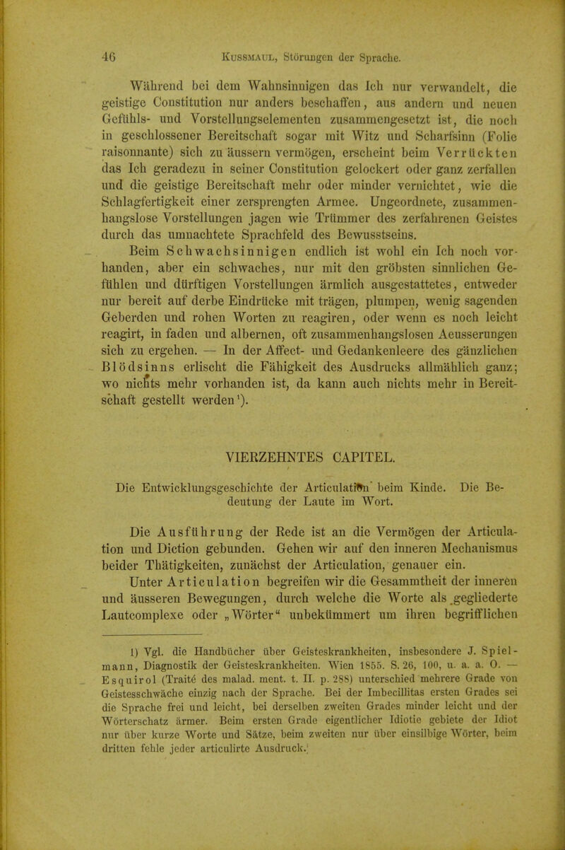 Walirend bei dem Wahnsinnigen das Ich nur verwandelt, die geistige Constitution nur anders beschalfen, aus andcrn und neuen Geflihls- und Vorstellungselementen zusammengesetzt ist, die nocli in gescblossener Bereitscbaft sogar mit Witz und Scbarfsinn (Folie raisonnante) sich zu aussern vermogen, erscbeint beira Verriicliten das Icb geradezu in seiner Constitution gelockert oder ganz zerfallen und die geistige Bereitscbaft mebr oder minder vernicbtet, wie die Scblagfertigkeit einer zersprengten Armee. Ungeordnete, zusammen- hangslose Vorstellungen jagen wie Trtimmer des zerfabrenen Geistes diirch das umnacbtete Spracbfeld des Bewusstseins. Beim Scbwachsinnigen endlich ist wohl ein Icb nocb vor- handen, aber ein schwaches, nur mit den grobsten sinnlichen Ge- ftthlen und dtirftigen Vorstellungen armlicb ausgestattetes, entweder nur bereit auf derbe EindrUcke mit tragen, plurapen, wenig sagenden Geberden und rohen Worten zu reagiren, oder wenn es nocb leicbt reagirt, in faden und albernen, oft zusammenbangslosen Aeusserungen sicli zu ergeben. — In der Affect- und Gedankenleere des ganzlicben Blodsinns erlisclit die Fabigkeit des Aiisdrucks allmablicb ganz; wo nicfits mebr vorbanden ist, da kann aucb nicbts mebr in Bereit- scbaft gestellt werden'). VIERZEHNTES CAPITEL. Die Entwicklungsgeschichte der Articiilatiffe beira Kinde. Die Be- deutung der Laute im Wort. Die Ausf lib rung der Rede ist an die Verm(5gen der Articula- tion imd Diction gebunden. Gehen wir auf den inneren Mecbanismus beider Tbatigkeiten, zunachst der Articulation, genauer ein. Unter Articulation begreifen wir die Gesammtbeit der inneren und ausseren Bewegungen, durcb welcbe die Worte als gegliederte Lautcomplexe oder „W6rter unbekummert um ihren begrifflicben 1) Vgl. die Handbucher uber Geisteskrankheiten, insbesondere J. Spiel- mann, Diagnostik der Geisteskrankheiten. Wien 1855. S. 26, 100, u. a. a. 0. — Esquirol (Traits des malad. ment. t. II. p. 288) unterschied mehrere Grade von Geistesschwache einzig nach der Sprache. Bei der Imbeciliitas ersten Grades sei die Sprache frei und leicht, bei derselben zweiten Grades minder leicht und der Worterschatz iirmer. Beim ersten Grade eigentlicher Idiotie gebiete der Idiot nur iiber kurze Worte und Satze, beim zweiten nur ilber einsilbige Worter, beim dritteu fehle jeder articulirte Ausdruck.;