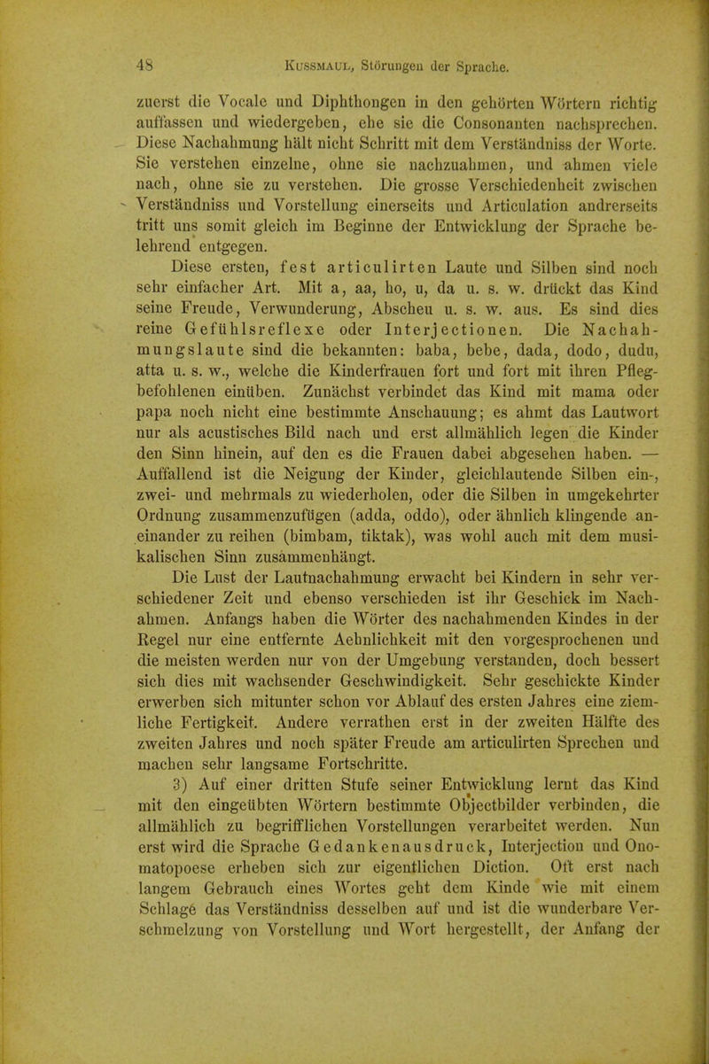 ziierst die Vocale und Diphthongen in den geliorten Wortern richtig auffassen und wiedergeben, ehe sie die Consonanten nachsprecben. Diese Nacbabmung bait nicbt Scbritt mit dem Verstandniss der Worte. Sie versteben einzelne, obne sie nacbzuabmen, und abmen viele nach, obne sie zu versteben. Die grossc Verscbiedenbeit zwiscben - Verstandniss und Vorstellung einerseits und Articulation andrerseits tritt uns somit gleicb im Beginne der Entwicklung der Spracbe be- lebrend entgegen. Diese ersten, fest articulirten Laute und Silben sind nocb sebr einfacber Art. Mit a y aa. bo, u, da u. s. w. driickt das Kind seine Freude, Verwunderung, Abscbeu u. s. w. aus. Es sind dies reine Gefublsreflexe oder Interjectionen. Die Nacbab- mungslaute sind die bekannten: baba, bebe, dada, dodo, dudu, atta u. s. w., welcbe die Kinderfrauen fort und fort mit ibren Pfleg- befoblenen einuben. Zunacbst verbindet das Kind mit mama oder papa noch nicbt eine bestimmte Anscbauung; es abmt das Lautwort nur als acustiscbes Bild nacb und erst allmablicb legen die Kinder den Sinn binein, auf den es die Frauen dabei abgeseben haben. — Auffallend ist die Neigung der Kinder, gleicblautende Silben ein-, zwei- und mebrmals zu wiederbolen, oder die Silben in umgekebrter OrdnuDg zusammenzufugen (adda, oddo), oder abnlicli klingende an- einander zu reiben (bimbam, tiktak), was wobl aucb mit dem musi- kaliscben Sinn zusammenbangt. Die Lust der Lautnacbabmung erwacbt bei Kindern in sebr ver- scbiedener Zeit und ebenso verscbieden ist ibr Gescbick im Nacb- abmen. Anfangs baben die Worter des nacbabmenden Kindes in der Kegel nur eine entfernte Aebnlicbkeit mit den vorgesprocbenen und die meisten werden nur von der Umgebung verstanden, doch bessert sich dies mit wacbsender Gescbwindigkeit. Sebr gescbickte Kinder erwerben sicb mitunter schon vor Ablauf des ersten Jabres eine ziem- licbe Fertigkeit. Andere verratben erst in der zweiten Hlilfte des zweiten Jabres und nocb spater Freude am articulirten Sprecben und macben sebr langsame Fortscbritte. 3) Auf einer dritten Stufe seiner Entwicklung lernt das Kind mit den eingeiibten Wortern bestimmte Objectbilder verbinden, die allmablicb zu begrifflicben Vorstellungen verarbeitet werden. Nun erst wird die Spracbe Gedankenausdruck, Interjection und Ono- matopoese erbeben sicb zur eigentlicben Diction. Oft erst nach langem Gebraucb eines Wortes gebt dem Kinde wie mit einem Scblag6 das Verstandniss desselben auf und ist die wunderbare Ver- scbraelzung von Vorstellung und Wort bergestellt, der Anfang der