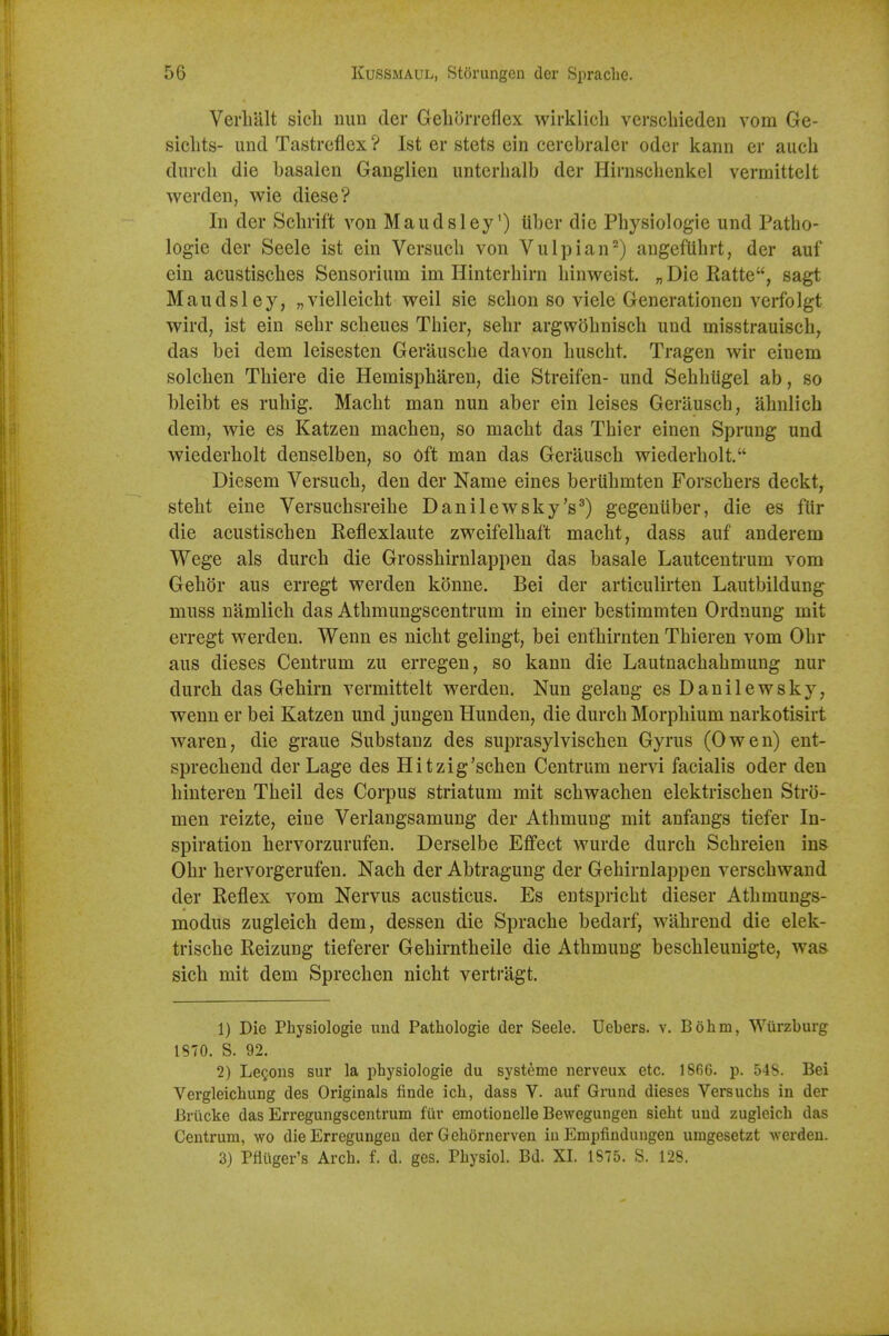 Verli'alt sicli nun der Gehorreflex wirklicli verscliieden vom Ge- siclits- und Tastreflex ? 1st er stets ein cerebraler odcr kann er auch durch die basalen Gauglien unterhalb der Hirnscbenkel vermittelt werden, wie diese? In der Scbrift von Maudsley') iibcr die Physiologie und Patbo- logie der Seele ist ein Versucb von Vulpian^) augefUbrt, der auf ein acustiscbes Sensorium im Hinterbirn binvreist. „ Die Ratte, sagt Maudsley, „vielleicbt weil sie scbon so viele Generationen verfolgt wird, ist ein sebr scheues Tbier, sebr argwobniscb und misstrauiscb, das bei dem leisesten Gerauscbe davon buscbt. Tragen wir einem solcben Tbiere die Hemispbaren, die Streifen- und Sebbiigel ab, so bleibt es rubig. Macbt man nun aber ein leises Gerauscb, abnlich dem, wie es Katzen macben, so macbt das Tbier einen Sprung und wiederbolt denselben, so Oft man das Gerauscb wiederbolt. Diesem Versucb, den der Name eines beriibmten Forscbers deckt, stebt eine Versucbsreibe Danilewsky's^) gegeniiber, die es ftir die acustiscben Reflexlaute zweifelbaft macbt, dass auf anderem Wege als durcb die Grossbirnlappen das basale Lautcentrum vom Gebor aus erregt werden konne. Bei der articulirten Lautbildung muss namlicb das Atbmungscentrum in einer bestimmten Ordnung mit erregt werden. Wenn es nicbt gelingt, bei entbirnten Tbieren vom Obr aus dieses Centrum zu erregen, so kann die Lautnacbabmung nur durcb das Gebirn vermittelt werden. Nun gelang es Danilewsky, wenn er bei Katzen und jungen Hunden, die durcb Morpbium narkotisirt waren, die graue Substanz des suprasylviscben Gyrus (Owen) ent- sprecbend derLage des Hitzig'scben Centrum nervi facialis oder den binteren Tbeil des Corpus striatum mit scbwachen elektriscben Stro- men reizte, eiue Verlangsamung der Atbmung mit anfangs tiefer In- spiration hervorzurufen. Derselbe Effect wurde durcb Scbreien ins Obr bervorgerufen. Nach der Abtragung der Gebirnlappen verscbwand der Reflex vom Nervus acusticus. Es entspricbt dieser Atbmungs- modus zugleicb dem, dessen die Spracbe bedarf, wahrend die elek- triscbe Reizung tieferer Gebirntbeile die Atbmung bescbleunigte, was sicb mit dem Sprecben nicbt vertragt. 1) Die Physiologie uud Patbologie der Seele. Uebers. v. Bohm, Wurzburg 1870. S. 92. 2) Lemons sur la physiologie du systeme nerveux etc. 1866. p. 548. Bei Vergleichung des Originals finde ich, dass V. auf Grund dieses Versuchs in der Briicke das Erregungscentrum fiir emotionelle Bewegungen sieht uud zugleich das Centrum, wo die Erregungeu der Gehornerven iu Empfindungen umgesetzt -werden. 3) Pfliiger's Arch. f. d. ges. Physiol. Bd. XI. 1875. S. 128.